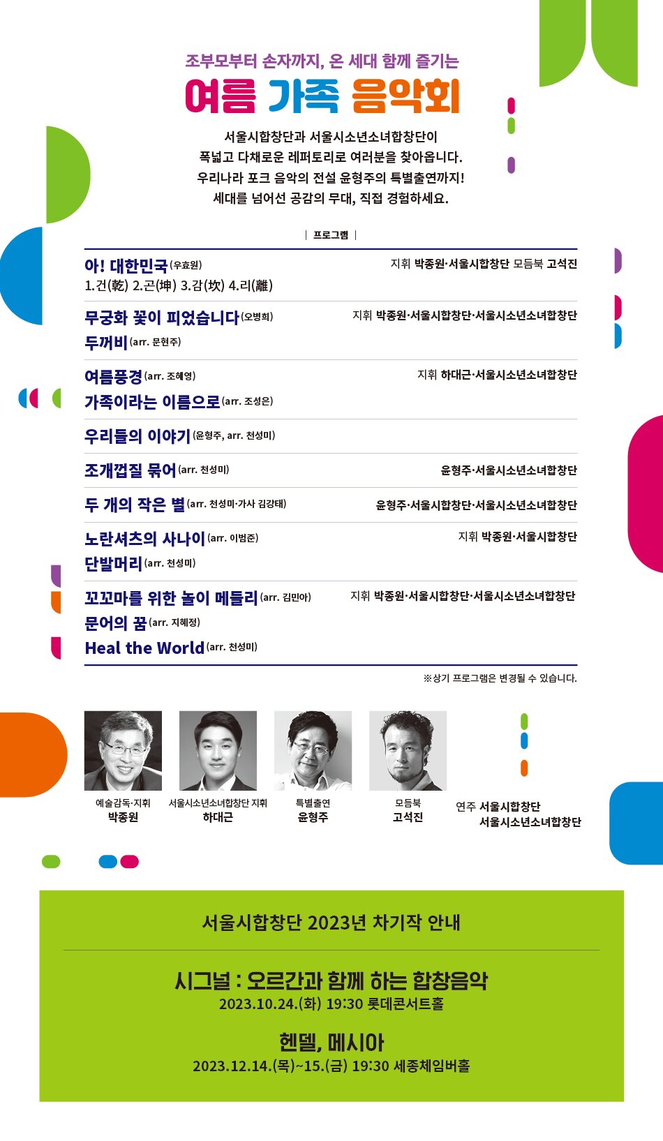 조부모부터 손자까지, 온 세대 함께 즐기는 여름 가족 음악회 •서울시합창단과 서울시소년소녀합창단이 폭넓고 다채로운 레퍼토리로 여러분을 찾아옵니다. 우리나라 포크 음악의 전설 윤형주의 특별출연까지! 세대를 넘어선 공감의 무대, 직접 경험하세요. 프로그램 | 아! 대한민국 (우효원) 1.건(乾) 2.곤(坤) 3.감(坎) 4.리(離) 무궁화 꽃이 피었습니다 (오병희) 두꺼비(arr. 문현주) 여름풍경 (arr. 조혜영) 가족이라는 이름으로(arr. 조성은) 우리들의 이야기 (윤형주, arr. 천성미) 조개껍질 묶어 (arr. 천성미) 지휘 박종원·서울시합창단 모듬북 고석진 지휘 박종원·서울시합창단·서울시소년소녀합창단 지휘 하대근·서울시소년소녀합창단 윤형주·서울시소년소녀합창단 두 개의 작은 별 (arr. 천성미·가사 김강태) 노란셔츠의 사나이 (arr. 이범준) 단발머리(arr. 천성미) 윤형주·서울시합창단·서울시소년소녀합창단 지휘 박종원·서울시합창단 꼬꼬마를 위한 놀이 메들리 (arr. 김민아) 문어의 꿈 (arr. 지혜정) 지휘 박종원·서울시합창단·서울시소년소녀합창단 Heal the World (arr. 천성미) ※상기 프로그램은 변경될 수 있습니다. 예술감독·지휘 서울시소년소녀합창단 지휘 박종원 하대근 특별출연 윤형주 모듬북 고석진 연주 서울시합창단 서울시소년소녀합창단 서울시합창단 2023년 차기작 안내 시그널 : 오르간과 함께 하는 합창음악 2023.10.24.(화) 19:30 롯데콘서트홀 헨델, 메시아 2023.12.14.(목)~15.(금) 19:30 세종체임버홀