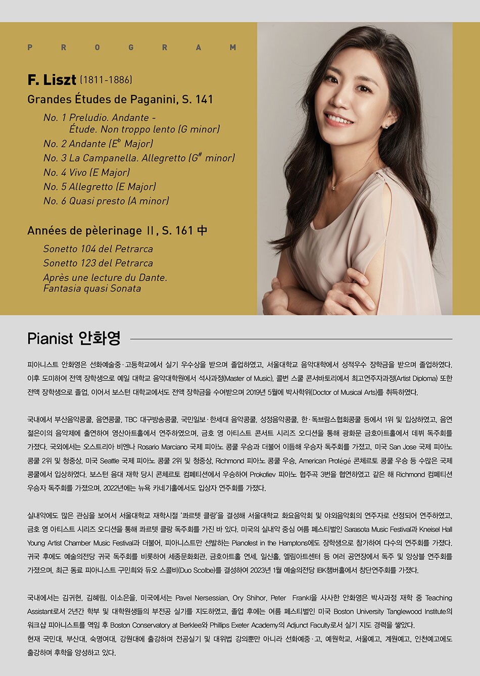 # Pianist 안화영  피아니스트 안화영은 선화예술중·고등학교에서 실기 우수상을 받으며 졸업하였고, 서울대학교 음악대학에서 성적우수 장학금을 받으며 졸업하였다. 이후 도미하여 전액 장학생으로 예일 대학교 음악대학원에서 석사과정(Master of Music), 콜번 스쿨 콘서바토리에서 최고연주자과정(Artist Diploma) 또한 전액 장학생으로 졸업, 이어서 보스턴 대학교에서도 전액 장학금을 수여받으며 2019년 5월에 박사학위(Doctor of Musical Arts)를 취득하였다.    국내에서 부산음악콩쿨, 음연콩쿨, TBC 대구방송콩쿨, 국민일보·한세대 음악콩쿨, 성정음악콩쿨, 한·독브람스협회콩쿨 등에서 1위 및 입상하였고, 음연 젊은이의 음악제에 출연하여 영산아트홀에서 연주하였으며, 금호 영 아티스트 콘서트 시리즈 오디션을 통해 광화문 금호아트홀에서 데뷔 독주회를 가졌다. 국외에서는 오스트리아 비엔나 Rosario Marciano 국제 피아노 콩쿨 우승과 더불어 이듬해 우승자 독주회를 가졌고, 미국 San Jose 국제 피아노 콩쿨 2위 및 청중상, 미국 Seattle 국제 피아노 콩쿨 2위 및 청중상, Richmond 피아노 콩쿨 우승, American Protégé 콘체르토 콩쿨 우승 등 수많은 국제 콩쿨에서 입상하였다. 보스턴 음대 재학 당시 콘체르토 컴페티션에서 우승하여 Prokofiev 피아노 협주곡 3 번을 협연하였고 같은 해 Richmond 컴페티션 우승자 독주회를 가졌으며, 2022년에는 뉴욕 카네기홀에서도 입상자 연주회를 가졌다.    실내악에도 많은 관심을 보여서 서울대학교 재학시절 ‘콰르텟 클랑’을 결성해 서울대학교 화요음악회 및 야외음악회의 연주자로 선정되어 연주하였고, 금호 영 아티스트 시리즈 오디션을 통해 콰르텟 클랑 독주회를 가진 바 있다. 미국의 실내악 중심 여름 페스티벌인 Sarasota Music Festival과 Kneisel Hall Young Artist Chamber Music Festival과 더불어, 피아니스트만 선발하는 Pianofest in the Hamptons에도 장학생으로 참가하여 다수의 연주회를 가졌다. 귀국 후에도 예술의전당 귀국 독주회를 비롯하여 세종문화회관, 금호아트홀 연세, 일신홀, 엘림아트센터 등 여러 공연장에서 독주 및 앙상블 연주회를 가졌으며, 최근 동료 피아니스트 구민희와 듀오 스콜비(Duo Scolbe)를 결성하여 2023년 1월 예술의전당 IBK챔버홀에서 창단연주회를 가졌다.    국내에서는 김귀현, 김혜림, 이소은을, 미국에서는 Pavel Nersessian, Ory Shihor, Peter Frankl을 사사한 안화영은 박사과정 재학 중 Teaching Assistant로서 2년간 학부 및 대학원생들의 부전공 실기를 지도하였고, 졸업 후에는 여름 페스티벌인 미국 Boston University Tanglewood Institute의 워크샵 피아니스트를 역임 후 Boston Conservatory at Berklee와 Phillips Exeter Academy의 Adjunct Faculty로서 실기 지도 경력을 쌓았다. 현재 국민대, 부산대, 숙명여대, 강원대에 출강하며 전공실기 및 대위법 강의뿐만 아니라 선화예술중·고, 예원학교, 서울예고, 계원예고, 인천예고에도 출강하며 후학을 양성하고 있다.    # PROGRAM  F. Liszt (1811-1886)  Grandes Études de Paganini, S. 141  No. 1 Preludio. Andante - Étude. Non troppo lento (G minor)  No. 2 Andante (E♭ Major)  No. 3 La Campanella. Allegretto (G♯ minor)  No. 4 Vivo (E Major)  No. 5 Allegretto (E Major)  No. 6 Quasi presto (A minor)    Années de pèlerinage Ⅱ, S. 161 中  Sonetto 104 del Petrarca  Sonetto 123 del Petrarca  Après une lecture du Dante. Fantasia quasi Sonata