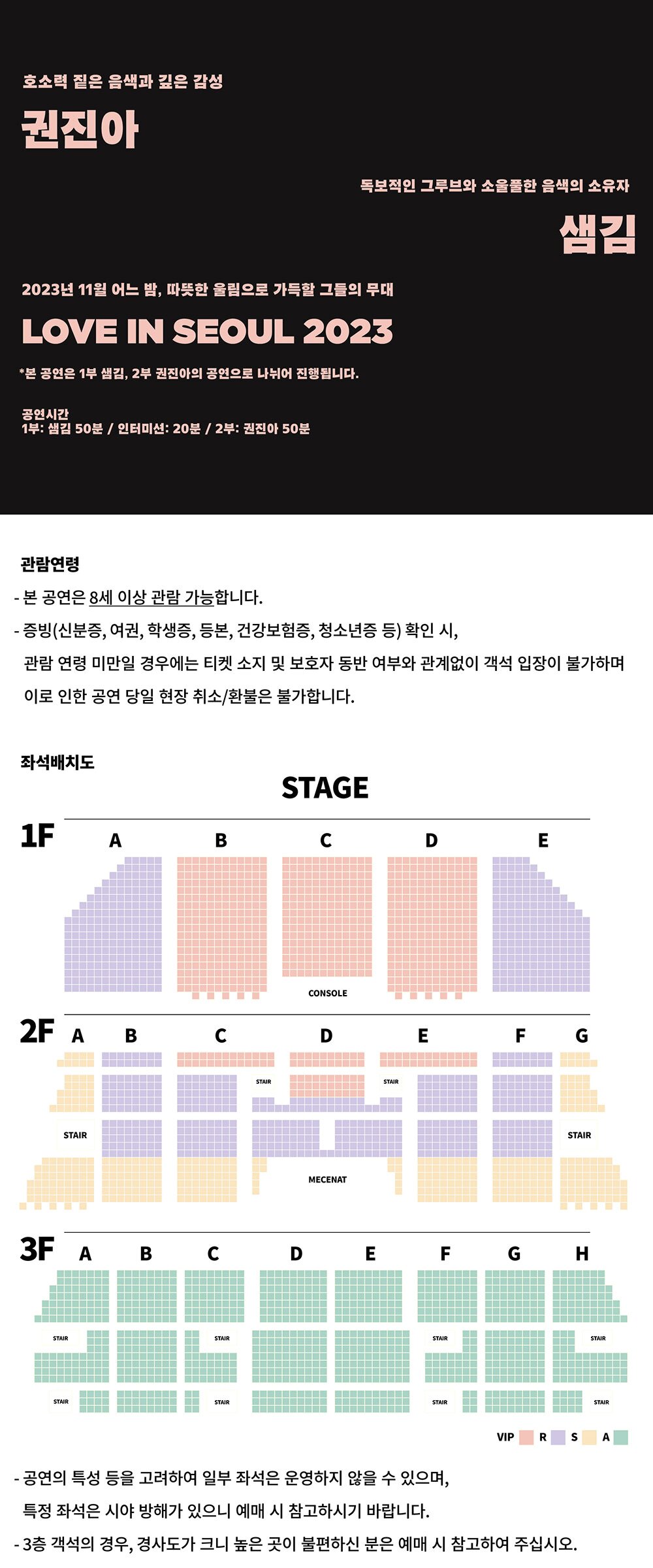 호소력 짙은 음색과 깊은 감성 권진아, 독보적인 그루브와 소울풀한 음색의 소유자 샘김2023년 11월 어느 밤, 따뜻한 울림으로 가득할 그들의 무대 LOVE IN SEOUL 2023*본 공연은 1부 샘김, 2부 권진아의 공연으로 나뉘어 진행됩니다.[공연시간]- 1부: 샘김 50분 / 인터미션: 20분 / 2부: 권진아 50분[관람연령]- 본 공연은 8세 이상 관람 가능합니다.- 증빙(신분증, 여권, 학생증, 등본, 건강보험증, 청소년증 등) 확인 시, 관람 연령 미만일 경우에는 티켓 소지 및 보호자 동반 여부와 관계없이 객석 입장이 불가하며 이로 인한 공연 당일 현장 취소/환불은 불가합니다.- 공연의 특성 등을 고려하여 일부 좌석은 운영하지 않을 수 있으며, 특정 좌석은 시야 방해가 있으니 예매 시 참고하시기 바랍니다.- 3층 객석의 경우, 경사도가 크니 높은 곳이 불편하신 분은 예매 시 참고하여 주십시오.[좌석배치도]- 이용안내>공간안내>좌석배치도 메뉴에 있는 세종대극장 좌석배치도 소개를 참고해주세요.