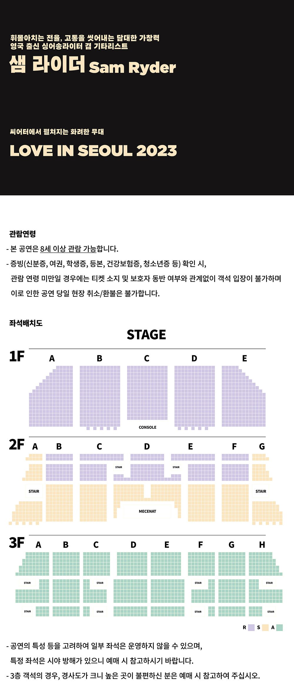 휘몰아치는 전율, 고통을 씻어내는 담대한 가창력 영국 출신 싱어송라이터 겸 기타리스트 샘 라이더 Sam Ryder 씨어터에서 펼쳐지는 화려한 무대 LOVE IN SEOUL 2023 관람연령 - 본 공연은 8세 이상 관람 가능합니다. - 증빙(신분증, 여권, 학생증, 등본, 건강보험증, 청소년증 등) 확인 시, 관람연령 미만일 경우에는 티켓 소지 및 보호자 동반 여부와 관계없이 객석 입장이 불가하며 이로 인한 공연 당일 현장 취소/환불은 불가합니다. - 공연의 특성 등을 고려하여 일부 좌석은 운영하지 않을 수 있으며, 특정 좌석은 시야 방해가 있으니 예매 시 참고하시기 바랍니다.  3층 객석의 경우, 경사도가 크니 높은 곳이 불편하신 분은 예매 시 참고하여 주십시오. 