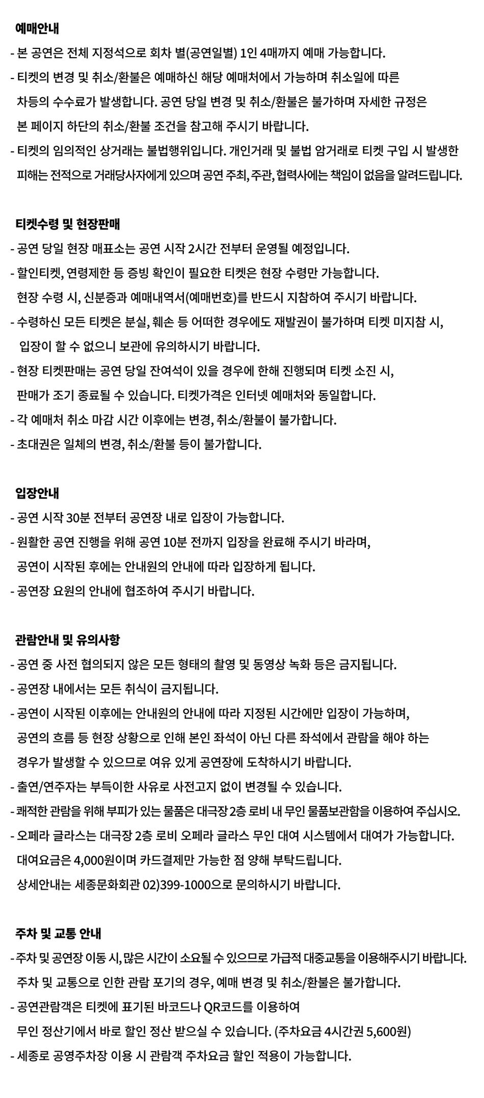 예매안내 - 본 공연은 전체 지정석으로 회차 별(공연일별) 1인 4매까지 예매 가능합니다. •티켓의 변경 및 취소/환불은 예매하신 해당 예매처에서 가능하며 취소일에 따른 차등의 수수료가 발생합니다. 공연 당일 변경 및 취소/환불은 불가하며 자세한 규정은 본 페이지 하단의 취소/환불 조건을 참고해 주시기 바랍니다. •티켓의 임의적인 상거래는 불법행위입니다. 개인거래 및 불법 암거래로 티켓 구입 시 발생한 피해는 전적으로 거래당사자에게 있으며 공연 주최, 주관, 협력사에는 책임이 없음을 알려드립니다. 티켓수령 및 현장판매 •공연 당일 현장 매표소는 공연 시작 2시간 전부터 운영될 예정입니다. •할인티켓, 연령제한 등 증빙 확인이 필요한 티켓은 현장 수령만 가능합니다. 현장 수령시, 신분증과 예매내역서(예매번호)를 반드시 지참하여 주시기 바랍니다. - 수령하신 모든 티켓은 분실, 훼손 등 어떠한 경우에도 재발권이 불가하며 티켓 미지참 시, 입장이 할 수 없으니 보관에 유의하시기 바랍니다. -현장 티켓판매는 공연 당일 잔여석이 있을 경우에 한해 진행되며 티켓 소진 시, 판매가 조기 종료될 수 있습니다. 티켓가격은 인터넷 예매처와 동일합니다. - 각 예매처 취소 마감시간 이후에는 변경, 취소/환불이 불가합니다. - 초대권은 일체의 변경, 취소/환불 등이 불가합니다. 입장안내 •공연 시작 30분 전부터 공연장 내로 입장이 가능합니다. •원활한 공연 진행을 위해 공연 10분 전까지 입장을 완료해 주시기 바라며, 공연이 시작된 후에는 안내원의 안내에 따라 입장하게 됩니다. •공연장 요원의 안내에 협조하여 주시기 바랍니다. 관람안내 및 유의사항 -공연 중 사전 협의되지 않은 모든 형태의 촬영 및 동영상 녹화 등은 금지됩니다. -공연장 내에서는 모든 취식이 금지됩니다. •공연이 시작된 이후에는 안내원의 안내에 따라 지정된 시간에만 입장이 가능하며, 공연의 흐름 등 현장 상황으로 인해 본인 좌석이 아닌 다른 좌석에서 관람을 해야 하는 경우가 발생할 있으므로 여유 있게 공연장에 도착하시기 바랍니다. -출연/연주자는 부득이한 사유로 사전고지 없이 변경될 수 있습니다. -쾌적한 관람을 위해 부피가 있는 물품은 대극장2층 로비 내 무인 물품보관함을 이용하여 주십시오. ・오페라 글라스는 대극장 2층 로비 오페라 글라스 무인 대여 시스템에서 대여가 가능합니다. 대여요금은 4,000원이며 카드결제만 가능한 점 양해 부탁드립니다. 상세안내는 세종문화회관 02)399-1000으로 문의하시기 바랍니다. 주차 및 교통안내 -주차 및 공연장 이동시, 많은 시간이 소요될 수 있으므로 가급적 대중교통을 이용해주시기 바랍니다. 주차 및 교통으로 인한 관람 포기의 경우, 예매 변경 및 취소/환불은 불가합니다. •공연관람객은 티켓에 표기된 바코드나 QR코드를 이용하여 무인정산기에서 바로 할인 정산 받으실 수 있습니다. (주차요금 4시간권 5,600원) -세종로 공영주차장 이용 시 관람객 주차요금 할인 적용이 가능합니다.