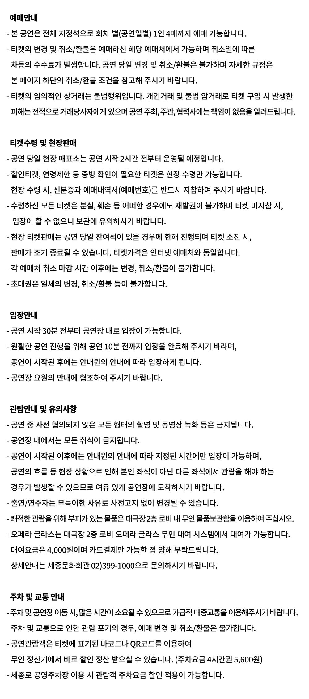 예매안내 - 본 공연은 전체 지정석으로 회차 별(공연일별) 1인 4매까지 예매 가능합니다. •티켓의 변경 및 취소/환불은 예매하신 해당 예매처에서 가능하며 취소일에 따른 차등의 수수료가 발생합니다. 공연 당일 변경 및 취소/환불은 불가하며 자세한 규정은 본 페이지 하단의 취소/환불 조건을 참고해 주시기 바랍니다. •티켓의 임의적인 상거래는 불법행위입니다. 개인거래 및 불법 암거래로 티켓 구입 시 발생한 피해는 전적으로 거래당사자에게 있으며 공연 주최, 주관, 협력사에는 책임이 없음을 알려드립니다. 티켓수령 및 현장판매 •공연 당일 현장 매표소는 공연 시작 2시간 전부터 운영될 예정입니다. •할인티켓, 연령제한 등 증빙 확인이 필요한 티켓은 현장 수령만 가능합니다. 현장 수령시, 신분증과 예매내역서(예매번호)를 반드시 지참하여 주시기 바랍니다. - 수령하신 모든 티켓은 분실, 훼손 등 어떠한 경우에도 재발권이 불가하며 티켓 미지참 시, 입장이 할 수 없으니 보관에 유의하시기 바랍니다. -현장 티켓판매는 공연 당일 잔여석이 있을 경우에 한해 진행되며 티켓 소진 시, 판매가 조기 종료될 수 있습니다. 티켓가격은 인터넷 예매처와 동일합니다. - 각 예매처 취소 마감시간 이후에는 변경, 취소/환불이 불가합니다. - 초대권은 일체의 변경, 취소/환불 등이 불가합니다. 입장안내 •공연 시작 30분 전부터 공연장 내로 입장이 가능합니다. •원활한 공연 진행을 위해 공연 10분 전까지 입장을 완료해 주시기 바라며, 공연이 시작된 후에는 안내원의 안내에 따라 입장하게 됩니다. •공연장 요원의 안내에 협조하여 주시기 바랍니다. 관람안내 및 유의사항 -공연 중 사전 협의되지 않은 모든 형태의 촬영 및 동영상 녹화 등은 금지됩니다. -공연장 내에서는 모든 취식이 금지됩니다. •공연이 시작된 이후에는 안내원의 안내에 따라 지정된 시간에만 입장이 가능하며, 공연의 흐름 등 현장 상황으로 인해 본인 좌석이 아닌 다른 좌석에서 관람을 해야 하는 경우가 발생할 있으므로 여유 있게 공연장에 도착하시기 바랍니다. -출연/연주자는 부득이한 사유로 사전고지 없이 변경될 수 있습니다. -쾌적한 관람을 위해 부피가 있는 물품은 대극장2층 로비 내 무인 물품보관함을 이용하여 주십시오. ・오페라 글라스는 대극장 2층 로비 오페라 글라스 무인 대여 시스템에서 대여가 가능합니다. 대여요금은 4,000원이며 카드결제만 가능한 점 양해 부탁드립니다. 상세안내는 세종문화회관 02)399-1000으로 문의하시기 바랍니다. 주차 및 교통안내 -주차 및 공연장 이동시, 많은 시간이 소요될 수 있으므로 가급적 대중교통을 이용해주시기 바랍니다. 주차 및 교통으로 인한 관람 포기의 경우, 예매 변경 및 취소/환불은 불가합니다. •공연관람객은 티켓에 표기된 바코드나 QR코드를 이용하여 무인정산기에서 바로 할인 정산 받으실 수 있습니다. (주차요금 4시간권 5,600원) -세종로 공영주차장 이용 시 관람객 주차요금 할인 적용이 가능합니다.