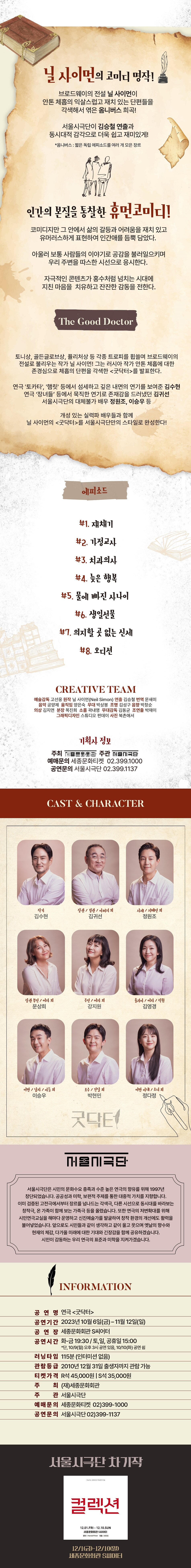 닐 사이먼의 코미디 명작! 브로드웨이의 전설 닐 사이먼이 안톤 체홉의 익살스럽고 재치 있는 단편들을 각색해서 엮은 옴니버스 희곡! 서울시극단이 김승철 연출과 동시대적 감각으로 더욱 쉽고 재미있게! *옴니버스: 짧은 독립 에피소드를 여러 개 모은 장르 인간의 본질을 통찰한 휴먼코미디! 코미디지만 그 안에서 삶의 갈등과 어려움을 재치 있고 유머러스하게 표현하여 인간애를 듬뿍 담았다. 아울러 보통 사람들의 이야기로 공감을 불러일으키며 우리 주변을 따스한 시선으로 응시한다. 자극적인 콘텐츠가 홍수처럼 넘치는 시대에 지친 마음을 치유하고 잔잔한 감동을 전한다. The Good Doctor 토니상, 골든글로브상, 퓰리처상 등 각종 트로피를 휩쓸며 브로드웨이의 전설로 불리우는 작가 닐 사이먼! 그는 러시아 작가 안톤 체홉에 대한 존경심으로 체홉의 단편을 각색한 <굿닥터>를 발표한다. 연극 '토카타', '햄릿' 등에서 섬세하고 깊은 내면의 연기를 보여준 김수현 연극 '장녀들' 등에서 묵직한 연기로 존재감을 드러냈던 김귀선 서울시극단의 대체불가 배우 정원조, 이승우 등 개성 있는 실력파 배우들과 함께 닐 사이먼의 <굿닥터>를 서울시극단만의 스타일로 완성한다! 에피소드 #1. 재채기 #2. 가정교사 #3. 치과의사 #4. 늦은 행복 #5. 물에 빠진 사나이 #6. 생일선물 #7. 의지할 곳 없는 신세 #8. 오디션 CREATIVE TEAM 예술감독 고선웅 원작 닐 사이먼(Neil Simon) 연출 김승철 번역 문새미 음악 공양제 움직임 양은숙 무대 박상봉 조명 김성구 음향 박창순 의상 김지연 분장 목진희 소품 곽내영 무대감독 김동균 조연출 박재이 그래픽디자인 스튜디오 펀데이 사진 북촌애서 기획사 정보 주최종문화회관 주관단 예매문의 세종문화티켓 02.399.1000 공연문의 서울시극단 02.399.1137 CAST & CHARACTER 작가 장관 / 경관 / 아버지 외 사제/지배인 외 김수현 김귀선 정원조 장관 부인/여자 외 주인/여자 외 쥴리아/여자/직원 문상희 강지원 김영경 이반 / 남자 / 아들 외 이승우 조수/건달 외 박현민 굿닥터 울시극단 이반 아내 / 소녀 외 정다정 서울시극단은 시민의 문화수요 충족과 수준 높은 연극의 향유를 위해 1997년 창단되었습니다. 공공성과 미학, 보편적 주제를 통한 대중적 가치를 지향합니다. 이미 검증된 고전극에서부터 장르를 넘나드는 각색극, 다른 시선으로 동시대를 바라보는 창작극, 온 가족이 함께 보는 가족극 등을 올렸습니다. 또한 연극의 저변확대를 위해 시민연극교실을 해마다 운영하고 신진예술가를 발굴하여 창작 환경의 개선에도 활력을 불어넣었습니다. 앞으로도 시민들과 같이 생각하고 같이 울고 웃으며 옛날의 향수와 현재의 체감, 다가올 미래에 대한 기대와 긴장감을 함께 공유하겠습니다. 시민이 감동하는 우리 연극의 표준과 미학을 지켜가겠습니다. INFORMATION 공연명 연극 <굿닥터> 공연기간 2023년 10월 6일(금)~11월12일(일) 공연장 세종문화회관 S씨어터 공연시간 화~금 19:30 / 토,일, 공휴일 15:00 *단, 10/9(월) 오후 3시 공연 있음, 10/10(화) 공연 쉼 러닝타임 115분 (인터미션 없음) 관람등급 2010년 12월 31일 출생자까지 관람가능 티켓가격 R석 45,000원 S석 35,000원 주 최 (재)세종문화회관 주 관 서울시극단 예매문의 세종문화티켓 02)399-1000 공연문의 서울시극단 02)399-1137 서울시극단 차기작 그날 밤 모호하고 엇갈린 진술 컬렉션 12.01.FRI -12.10.SUN 세종문화회관 S씨어터 원작 | Harold Pinter 연출 변유정 12/1-12/10(9) 세종문화회관 SIE