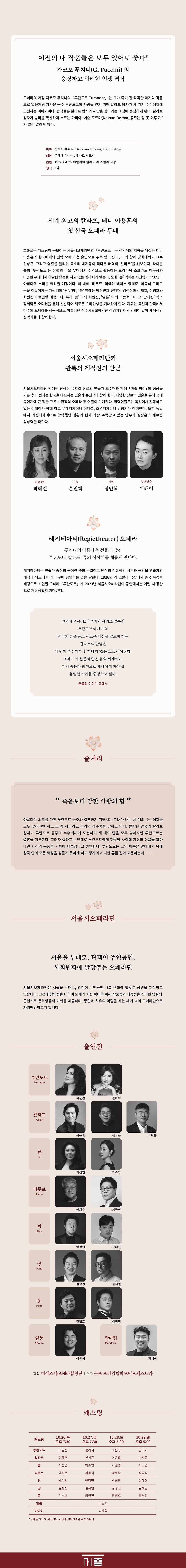 이전의 내 작품들은 모두 잊어도 좋다! 자코모 푸치니(G. Puccini)의 웅장하고 화려한 인생 역작 오페라의 거장 자코모 푸치니의 「투란도트 Turandot」는 그가 죽기 전 작곡한 마지막 작품 으로 얼음처럼 차가운 공주 투란도트의 사랑을 얻기 위해 칼라프 왕자가 세 가지 수수께끼에 도전하는 이야기이다. 관객들은 칼라프 왕자와 해답을 찾아가는 여정에 동참하게 된다. 칼라프 왕자가 승리를 확신하며 부르는 아리아 '네순도르마(Nessun Dorma_공주는 잠 못 이루고)' 가 널리 알려져 있다. 작곡 자코모 푸치니 (Giacomo Puccini, 1858-1924) 대본 주세페 아다미, 레나토 시모니 초연 1926.04.25 이탈리아 밀라노 라 스칼라 극장 형식 3막 세계 최고의 칼라프, 테너 이용훈의 첫 한국 오페라 무대 호화로운 캐스팅이 돋보이는 서울시오페라단의 「투란도트」는 성악계의 지형을 뒤집은 테너 이용훈의 한국에서의 전막 오페라 첫 출연으로 주목 받고 있다. 이와 함께 경희대학교 교수 신상근, 그리고 영혼을 울리는 목소리 박지응이 색다른 매력의 '칼라프'를 선보인다. 타이틀 롤의 ‘투란도트’는 유럽의 주요 무대에서 주역으로 활동하는 드라마틱 소프라노 이윤정과 다양한 무대에서 활발한 활동을 하고 있는 김라희가 맡는다. 또한 '류' 역에는 서선영과 박소영이 아름다운 소리를 들려줄 예정이다. 이 밖에 '티무르' 역에는 베이스 양희준, 최공석 그리고 극을 이끌어가는 캐릭터의 '핑', '팡', '퐁' 역에는 박정민과 전태현, 김성진과 김재일, 전병호와 최원진이 출연할 예정이다. 특히 '퐁' 역의 최원진, '알툼' 역의 이동혁 그리고 ‘만다린’ 역의 •정제학은 오디션을 통해 선발되어 새로운 스타탄생을 기대하게 한다. 지휘는 독일과 한국에서 다수의 오페라를 성공적으로 이끌어낸 진주시립교향악단 상임지휘자 정인혁이 맡아 세계적인 성악가들과 함께한다. 서울시오페라단과 관록의 제작진의 만남 서울시오페라단 박혜진 단장이 뮤지컬 장르의 연출가 조수현과 함께 「마술 피리」의 성공을 거둔 후 이번에는 한국을 대표하는 연출가 손진책과 함께 한다. 다양한 장르의 연출을 통해 국내 공연계에 큰 획을 그은 손진책의 오페라 첫 연출이 기대된다. 협력연출로는 독일에서 활동하고 있는 이래이가 함께 하고 무대디자이너 이태섭, 조명디자이너 김창기가 참여한다. 또한 독일 에서 의상디자이너로 활약했던 김환과 현재 가장 주목받고 있는 안무가 김성훈이 새로운 상상력을 더한다. 예술감독 연출 지휘 협력연출 박혜진 손진책 정인혁 이래이 레지테아터(Regietheater) 오페라 푸치니의 아름다운 선율에 담긴 투란도트, 칼라프, 류의 이야기를 새롭게 만나다. 레지테아터는 연출가 중심의 극이란 뜻의 독일어로 원작의 전통적인 시간과 공간을 연출가의 해석과 의도에 따라 바꾸어 공연하는 것을 말한다. 1926년 라 스칼라 극장에서 중국 북경을 배경으로 초연된 오페라 「투란도트」가 2023년 서울시오페라단의 공연에서는 어떤 시·공간 으로 재탄생할지 기대된다. 권력과 죽음, 트라우마와 광기로 얼룩진 투란도트의 세계와 망국의 한을 품고 새로운 세상을 열고자 하는 칼라프의 만남은 세 번의 수수께끼 후 하나의 '질문'으로 이어진다. 그리고 이 질문의 답은 류의 세계이다. 류의 죽음과 희생으로 세상이 가져야 할 유일한 가치를 증명하고 싶다. 연출의 이야기 중에서 줄거리 죽음보다 강한 사랑의 힘" 아름다운 외모를 가진 투란도트 공주와 결혼하기 위해서는 그녀가 내는 세 개의 수수께끼를 모두 맞혀야만 하고 그 중 하나라도 틀리면 참수형을 당하고 만다. 몰락한 왕국의 칼라프 왕자가 투란도트 공주의 수수께끼에 도전하여 세 개의 답을 모두 맞히지만 투란도트는 결혼을 거부한다. 그러자 칼라프는 반대로 투란도트에게 하룻밤 사이에 자신의 이름을 알아 내면 자신의 목숨을 기꺼이 내놓겠다고 선언한다. 투란도트는 그의 이름을 알아내기 위해 왕국 안의 모든 백성을 잠들지 못하게 하고 왕자의 시녀인 류를 잡아 고문하는데................ 서울시오페라단 서울을 무대로, 관객이 주인공인 사회변화에 발맞추는 오페라단 서울시오페라단은 서울을 무대로, 관객이 주인공인 사회 변화에 발맞춘 공연을 제작하고 있습니다. 고전에 창의성을 더하여 오페라 저변 확대를 위해 작품성과 대중성을 겸비한 양질의 콘텐츠로 문화향유의 기회를 제공하며, 통합과 치유의 역할을 하는 세계 속의 오페라단으로 자리매김하고자 합니다. 투란도트 Turandot 칼라프 Calaf 류 Liù 티무르 Timur 핑 Ping 팡 Pang Pong 알툼 Altoum 출연진 이윤정 김라희 이용훈 신상근 박지음 서선영 박소영 양희준 최공석 박정민 전태현 김성진 김재일 전병호 최원진 이동혁 만다린 Mandarin 정제학 합창 마에스타오페라합창단 연주 군포프라임필하모닉오케스트라 캐스팅 10.26.목 10.27.금 10.28.5 캐스팅 오 7:30 후 오후 7:30 오후 5:00 10.29.일 오후 5:00 투란도트 이윤정 김라희 이윤정 김라희 칼라프 이용훈 신상근 이용훈 박지응 류 서선영 박소영 서선영 박소영 티무르 양희준 최공석 양희준 최공석 핑 박정민 전태현 박정민 전태현 팡 김성진 김재일 김성진 김재일 전병호 최원진 전병호 최원진 알툼 이동혁 만다린 정제학 *상기 출연진 및 제작진은 사정에 의해 변경될 수 있습니다