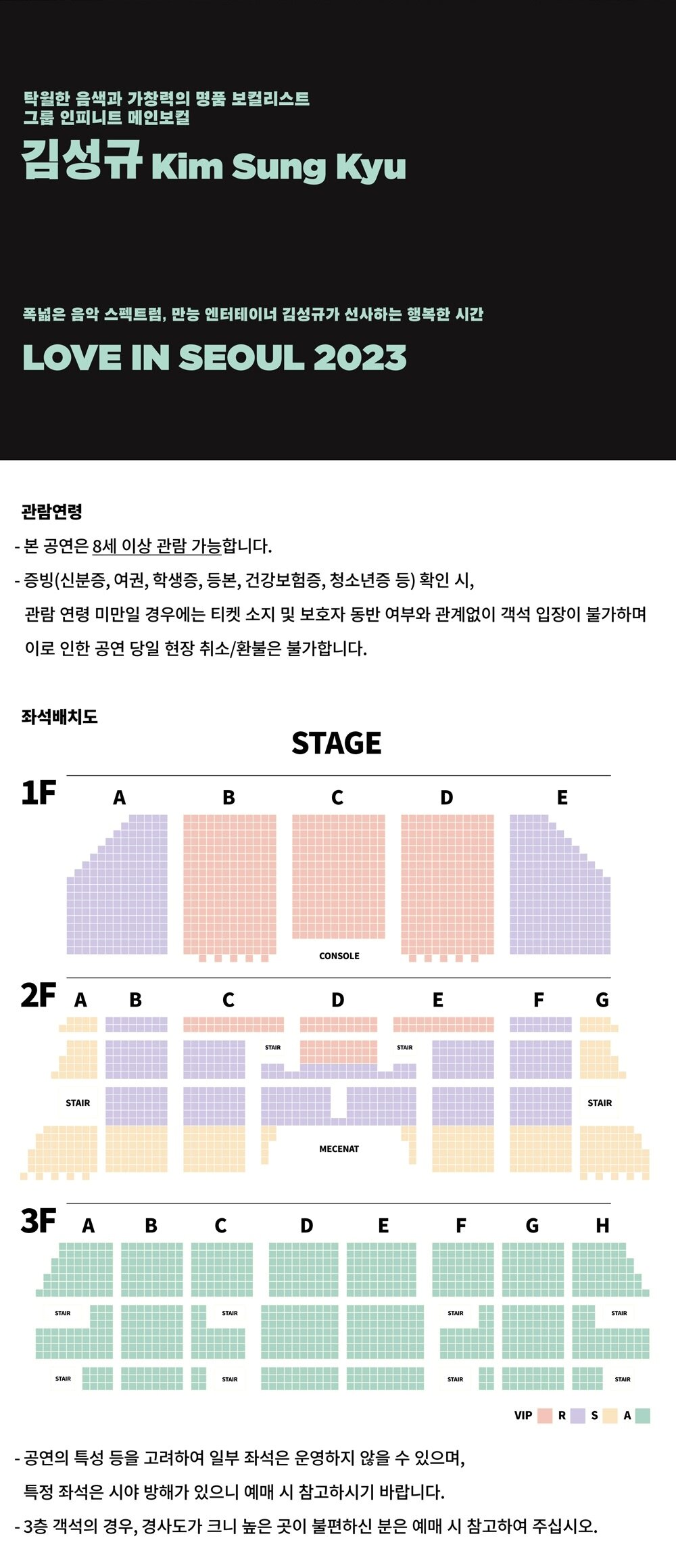 탁월한 음색과 가창력의 명품 보컬리스트 그룹 인피니트 메인보컬 김성규 Kim Sung Kyu 폭넓은 음악 스펙트럼, 만능 엔터테이너 김성규가 선사하는 행복한 시간 LOVE IN SEOUL 2023 관람연령 - 본 공연은 8세 이상 관람 가능합니다. - 증빙(신분증, 여권, 학생증, 등본, 건강보험증, 청소년증 등) 확인 시, 관람연령 미만일 경우에는 티켓 소지 및 보호자 동반 여부와 관계없이 객석 입장이 불가하며 이로 인한 공연 당일 현장 취소/환불은 불가합니다. - 공연의 특성 등을 고려하여 일부 좌석은 운영하지 않을 수 있으며, 특정 좌석은 시야 방해가 있으니 예매 시 참고하시기 바랍니다.  3층 객석의 경우, 경사도가 크니 높은 곳이 불편하신 분은 예매 시 참고하여 주십시오. 