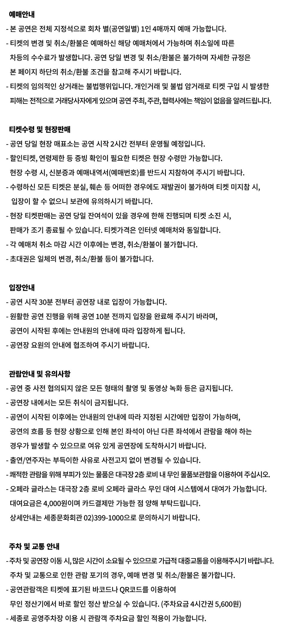 예매안내 - 본 공연은 전체 지정석으로 회차 별(공연일별) 1인 4매까지 예매 가능합니다. •티켓의 변경 및 취소/환불은 예매하신 해당 예매처에서 가능하며 취소일에 따른 차등의 수수료가 발생합니다. 공연 당일 변경 및 취소/환불은 불가하며 자세한 규정은 본 페이지 하단의 취소/환불 조건을 참고해 주시기 바랍니다. •티켓의 임의적인 상거래는 불법행위입니다. 개인거래 및 불법 암거래로 티켓 구입 시 발생한 피해는 전적으로 거래당사자에게 있으며 공연 주최, 주관, 협력사에는 책임이 없음을 알려드립니다. 티켓수령 및 현장판매 •공연 당일 현장 매표소는 공연 시작 2시간 전부터 운영될 예정입니다. •할인티켓, 연령제한 등 증빙 확인이 필요한 티켓은 현장 수령만 가능합니다. 현장 수령시, 신분증과 예매내역서(예매번호)를 반드시 지참하여 주시기 바랍니다. - 수령하신 모든 티켓은 분실, 훼손 등 어떠한 경우에도 재발권이 불가하며 티켓 미지참 시, 입장이 할 수 없으니 보관에 유의하시기 바랍니다. -현장 티켓판매는 공연 당일 잔여석이 있을 경우에 한해 진행되며 티켓 소진 시, 판매가 조기 종료될 수 있습니다. 티켓가격은 인터넷 예매처와 동일합니다. - 각 예매처 취소 마감시간 이후에는 변경, 취소/환불이 불가합니다. - 초대권은 일체의 변경, 취소/환불 등이 불가합니다. 입장안내 •공연 시작 30분 전부터 공연장 내로 입장이 가능합니다. •원활한 공연 진행을 위해 공연 10분 전까지 입장을 완료해 주시기 바라며, 공연이 시작된 후에는 안내원의 안내에 따라 입장하게 됩니다. •공연장 요원의 안내에 협조하여 주시기 바랍니다. 관람안내 및 유의사항 -공연 중 사전 협의되지 않은 모든 형태의 촬영 및 동영상 녹화 등은 금지됩니다. -공연장 내에서는 모든 취식이 금지됩니다. •공연이 시작된 이후에는 안내원의 안내에 따라 지정된 시간에만 입장이 가능하며, 공연의 흐름 등 현장 상황으로 인해 본인 좌석이 아닌 다른 좌석에서 관람을 해야 하는 경우가 발생할 있으므로 여유 있게 공연장에 도착하시기 바랍니다. -출연/연주자는 부득이한 사유로 사전고지 없이 변경될 수 있습니다. -쾌적한 관람을 위해 부피가 있는 물품은 대극장2층 로비 내 무인 물품보관함을 이용하여 주십시오. ・오페라 글라스는 대극장 2층 로비 오페라 글라스 무인 대여 시스템에서 대여가 가능합니다. 대여요금은 4,000원이며 카드결제만 가능한 점 양해 부탁드립니다. 상세안내는 세종문화회관 02)399-1000으로 문의하시기 바랍니다. 주차 및 교통안내 -주차 및 공연장 이동시, 많은 시간이 소요될 수 있으므로 가급적 대중교통을 이용해주시기 바랍니다. 주차 및 교통으로 인한 관람 포기의 경우, 예매 변경 및 취소/환불은 불가합니다. •공연관람객은 티켓에 표기된 바코드나 QR코드를 이용하여 무인정산기에서 바로 할인 정산 받으실 수 있습니다. (주차요금 4시간권 5,600원) -세종로 공영주차장 이용 시 관람객 주차요금 할인 적용이 가능합니다.