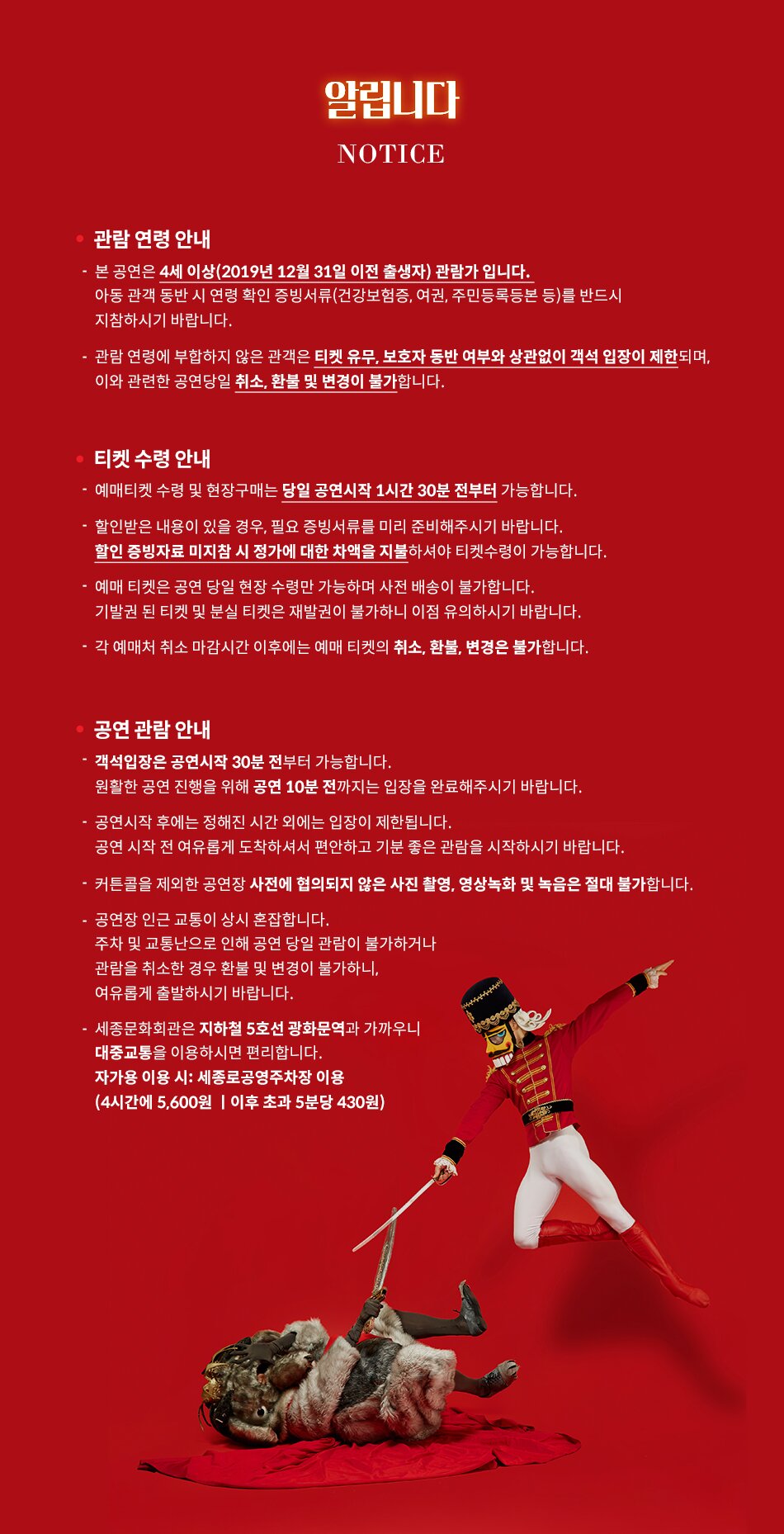 알립니다 NOTICE 관람연령 안내 - 본 공연은 4세 이상(2019년 12월 31일 이전 출생자) 관람가 입니다. 아동 관객 동반 시 연령 확인 증빙서류(건강보험증, 여권, 주민등록등본 등)를 반드시 •지참하시기 바랍니다. 관람연령에 부합하지 않은 관객은 티켓 유무, 보호자 동반 여부와 상관없이 객석 입장이 제한되며, 이와 관련한 공연당일 취소, 환불 및 변경이 불가합니다. - 티켓 수령 안내 예매티켓 수령 및 현장구매는 당일 공연시작 1시간 30분 전부터 가능합니다. 할인받은 내용이 있을 경우, 필요 증빙서류를 미리 준비해주시기 바랍니다. 할인 증빙자료 미지참 시 정가에 대한 차액을 지불하셔야 티켓수령이 가능합니다. ・예매 티켓은 공연 당일 현장 수령만 가능하며 사전 배송이 불가합니다. 기발권된 티켓 및 분실 티켓은 재발권이 불가하니 이점 유의하시기 바랍니다. 각 예매처 취소 마감시간 이후에는 예매 티켓의 취소, 환불, 변경은 불가합니다. • 공연 관람 안내 - - •객석입장은 공연시작 30분 전부터 가능합니다. 원활한 공연 진행을 위해 공연 10분 전까지는 입장을 완료해주시기 바랍니다. ・공연시작 후에는 정해진 시간 외에는 입장이 제한됩니다. 공연 시작 전 여유롭게 도착하셔서 편안하고 기분 좋은 관람을 시작하시기 바랍니다. ・커튼콜을 제외한 공연장 사전에 협의되지 않은 사진 촬영, 영상녹화 및 녹음은 절대 불가합니다. 공연장 인근 교통이 상시 혼잡합니다. 주차 및 교통난으로 인해 공연 당일 관람이 불가하거나 관람을 취소한 경우 환불 및 변경이 불가하니, 여유롭게 출발하시기 바랍니다. 세종문화회관은 지하철 5호선 광화문역과 가까우니 대중교통을 이용하시면 편리합니다. 자가용 이용 시: 세종로공영주차장 이용 (4시간에 5,600원 이후 초과 5분당 430원)