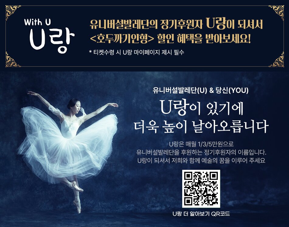 With U U랑 유니버설발레단의 정기후원자 U랑이 되셔서 호두까기 인형 할인 혜택을 받아보세요! * 티켓수령 시 U랑 마이페이지 제시 필수 유니버설발레단(U) & 당신(YOU) U랑이 있기에 더욱 높이 날아오릅니다 U랑은 매월 1/3/5만원으로 유니버설발레단을 후원하는 정기후원자의 이름입니다. U랑이 되셔서 저희와 함께 예술의 꿈을 이루어 주세요 U랑 더 알아보기 QR코드