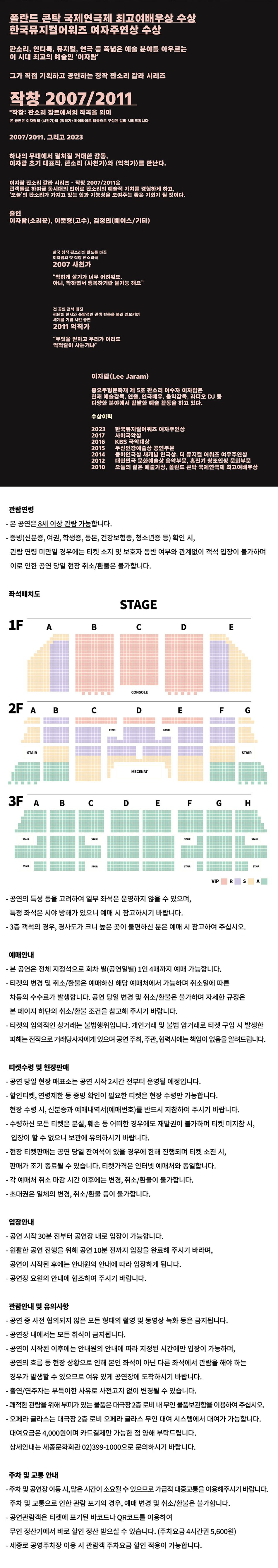폴란드 콘탁 국제연극제 최고여배우상 수상 한국뮤지컬어워즈 여자주연상 수상 판소리, 인디록, 뮤지컬, 연극 등 폭넓은 예술 분야를 아우르는 이 시대 최고의 예술인 '이자람' 그가 직접 기획하고 공연하는 창작 판소리 갈라 시리즈 작창 2007/2011 *작창: 판소리 장르에서의 작곡을 의미 본 공연은 이자람의 <사천가>와 <억척가> 하이라이트 대목으로 구성된 갈라 시리즈입니다 2007/2011, 그리고 2023 하나의 무대에서 펼쳐질 거대한 감동, 이자람 초기 대표작, 판소리 <사천가>와 <억척가>를 만난다. 이자람 판소리 갈라 시리즈 - 작창 2007/2011은 관객들로 하여금 동시대의 언어로 판소리의 예술적 가치를 경험하게 하고, '오늘'의 판소리가 가지고 있는 힘과 가능성을 보여주는 좋은 기회가 될 것이다. 출연 이자람(소리꾼), 이준형(고수), 김정민(베이스/기타) 한국 창작 판소리의 판도를 바꾼 이자람의 첫 작창 판소리극 2007 사천가 "착하게 살기가 너무 어려워요. 아니, 착하면서 행복하기란 불가능 해요" 전 공연 전석 매진 평단의 찬사와 폭발적인 관객 반응을 불러 일으키며 세계를 기립 시킨 공연 2011 억척가 "무엇을 얻자고 우리가 이리도 억척같이 사는거냐" 이자람(Lee Jaram) 중요무형문화재 제5호 판소리 이수자 이자람은 현재 예술감독, 연출, 연극배우, 음악감독, 라디오 DJ 등 다양한 분야에서 활발한 예술 활동을 하고 있다. 수상이력 2023 한국뮤지컬어워즈 여자주연상 2017 사야국악상 2016 KBS 국악대상 2015 두산연강예술상 공연부문 2014 동아연극상 새개념 연극상, 더 뮤지컬 어워즈 여우주연상 2012 대한민국 문화예술상 음악부문, 홍진기 창조인상 문화부문 2010 오늘의 젊은 예술가상, 폴란드 콘탁 국제연극제 최고여배우상 관람연령 - 본 공연은 8세 이상 관람 가능합니다. - 증빙(신분증, 여권, 학생증, 등본, 건강보험증, 청소년증 등) 확인 시, 관람연령 미만일 경우에는 티켓 소지 및 보호자 동반 여부와 관계없이 객석 입장이 불가하며 이로 인한 공연 당일 현장 취소/환불은 불가합니다. 예매안내 - 본 공연은 전체 지정석으로 회차 별(공연일별) 1인 4매까지 예매 가능합니다. •티켓의 변경 및 취소/환불은 예매하신 해당 예매처에서 가능하며 취소일에 따른 차등의 수수료가 발생합니다. 공연 당일 변경 및 취소/환불은 불가하며 자세한 규정은 본 페이지 하단의 취소/환불 조건을 참고해 주시기 바랍니다. • 티켓의 임의적인 상거래는 불법행위입니다. 개인거래 및 불법 암거래로 티켓 구입 시 발생한 피해는 전적으로 거래당사자에게 있으며 공연 주최, 주관, 협력사에는 책임이 없음을 알려드립니다. 티켓수령 및 현장판매 - 공연 당일 현장 매표소는 공연 시작 2시간 전부터 운영될 예정입니다. - 할인티켓, 연령제한 등 증빙 확인이 필요한 티켓은 현장 수령만 가능합니다. 현장수령 시 신분증과 예매내역서(예매번호)를 반드시 지참하여 주시기 바랍니다. - 수령하신 모든 티켓은 분실, 훼손 등 어떠한 경우에도 재발권이 불가하며 티켓 미지참 시, 입장이 할 수 없으니 보관에 유의하시기 바랍니다. - 현장 티켓판매는 공연 당일 잔여석이 있을 경우에 한해 진행되며 티켓 소진 시, 판매가 조기 종료될 수 있습니다. 티켓가격은 인터넷 예매처와 동일합니다. - 각 예매처 취소 마감시간 이후에는 변경, 취소/환불이 불가합니다. - 초대권은 일체의 변경, 취소/환불 등이 불가합니다. 입장안내 - 공연 시작 30분 전부터 공연장 내로 입장이 가능합니다. - 원활한 공연 진행을 위해 공연 10분 전까지 입장을 완료해 주시기 바라며, 공연이 시작된 후에는 안내원의 안내에 따라 입장하게 됩니다. - 공연장 요원의 안내에 협조하여 주시기 바랍니다. 관람안내 및 유의사항 - 공연 중 사전 협의되지 않은 모든 형태의 촬영 및 동영상 녹화 등은 금지됩니다. - 공연장 내에서는 모든 취식이 금지됩니다. - 공연이 시작된 이후에는 안내원의 안내에 따라 지정된 시간에만 입장이 가능하며, 공연의 흐름 등 현장 상황으로 인해 본인 좌석이 아닌 다른 좌석에서 관람을 해야 하는 경우가 발생할 수 있으므로 여유 있게 공연장에 도착하시기 바랍니다. - 출연/연주자는 부득이한 사유로 사전고지 없이 변경될 수 있습니다. -쾌적한 관람을 위해 부피가 있는 물품은 대극장2층 로비 내 무인 물품보관함을 이용하여 주십시오. ・오페라 글라스는 대극장 2층 로비 오페라 글라스 무인 대여 시스템에서 대여가 가능합니다. 대여요금은 4,000원이며 카드결제만 가능한 점 양해 부탁드립니다. 상세안내는 세종문화회관 02)399-1000으로 문의하시기 바랍니다. 주차 및 교통안내 - 주차 및 공연장 이동시, 많은 시간이 소요될 수 있으므로 가급적 대중교통을 이용해주시기 바랍니다. 주차 및 교통으로 인한 관람 포기의 경우, 예매 변경 및 취소/환불은 불가합니다. - 공연관람객은 티켓에 표기된 바코드나 QR코드를 이용하여 무인정산기에서 바로 할인 정산 받으실 수 있습니다. (주차요금 4시간권 5,600원) - 세종로 공영주차장 이용 시 관람객 주차요금 할인 적용이 가능합니다.