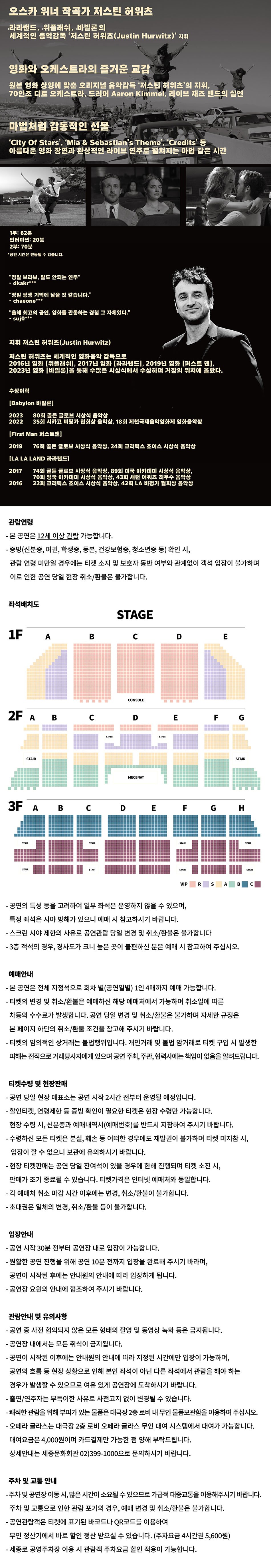 오스카 위너 작곡가 저스틴 허위츠 라라랜드, 위플래쉬, 바빌론의 세계적인 음악감독 '저스틴 허위츠(Justin Hurwitz)' 지휘 영화와 오케스트라의 즐거운 교감 원본 영화 상영에 맞춘 오리지널 음악감독 '저스틴 허위츠'의 지휘, 70인조 디토 오케스트라, 드러머 Aaron Kimmel, 라이브 재즈 밴드의 실연 마법처럼 감동적인 선물 ‘City Of Stars', 'Mia & Sebastian's Theme', ‘Credits’ 등 아름다운 영화 장면과 환상적인 라이브 연주로 펼쳐지는 마법 같은 시간 1부: 62분 인터미션 : 20분 2부: 70분 *공연 시간은 변동될 수 있습니다. "정말 브라보, 말도 안되는 연주" - dkakr*** "정말 평생 기억에 남을 것 같습니다." -chaeone*** "올해 최고의 공연, 영화를 관통하는 경험 그 자체였다." - suj0*** 지휘 저스틴 허위츠(Justin Hurwitz) 저스틴 허위츠는 세계적인 영화음악 감독으로 2016년 영화 [위플래쉬], 2017년 영화 [라라랜드], 2019년 영화 [퍼스트 맨], 2023년 영화 [바빌론]을 통해 수많은 시상식에서 수상하며 거장의 위치에 올랐다. 수상이력 [Babylon 바빌론] 2023 80회 골든 글로브 시상식 음악상 2022 35회 시카고 비평가 협회상 음악상, 18회 제천국제음악영화제 영화음악상 [First Man 퍼스트맨] 2019 76회 골든 글로브 시상식 음악상, 24회 크리틱스 초이스 시상식 음악상 [LA LA LAND 라라랜드] 2017 74회 골든 글로브 시상식 음악상, 89회 미국 아카데미 시상식 음악상, 70회 영국 아카데미 시상식 음악상, 43회 새턴 어워즈 최우수 음악상 2016 22회 크리틱스 초이스 시상식 음악상, 42회 LA 비평가 협회상 음악상 관람연령 - 본 공연은 12세 이상 관람 가능합니다. - 증빙(신분증, 여권, 학생증, 등본, 건강보험증, 청소년증 등) 확인 시, 관람연령 미만일 경우에는 티켓 소지 및 보호자 동반 여부와 관계없이 객석 입장이 불가하며 이로 인한 공연 당일 현장 취소/환불은 불가합니다.  - 공연의 특성 등을 고려하여 일부 좌석은 운영하지 않을 수 있으며, 특정 좌석은 시야 방해가 있으니 예매 시 참고하시기 바랍니다. - 스크린 시야 제한의 사유로 공연관람 당일 변경 및 취소/환불은 불가합니다 • 3층 객석의 경우, 경사도가 크니 높은 곳이 불편하신 분은 예매 시 참고하여 주십시오. STAIR 예매안내 - 본 공연은 전체 지정석으로 회차 별(공연일별) 1인 4매까지 예매 가능합니다. - 티켓의 변경 및 취소/환불은 예매하신 해당 예매처에서 가능하며 취소일에 따른 차등의 수수료가 발생합니다. 공연 당일 변경 및 취소/환불은 불가하며 자세한 규정은 본 페이지 하단의 취소/환불 조건을 참고해 주시기 바랍니다. •티켓의 임의적인 상거래는 불법행위입니다. 개인거래 및 불법 암거래로 티켓 구입 시 발생한 피해는 전적으로 거래당사자에게 있으며 공연 주최, 주관, 협력사에는 책임이 없음을 알려드립니다. 티켓수령 및 현장판매 - 공연 당일 현장 매표소는 공연 시작 2시간 전부터 운영될 예정입니다. - 할인티켓, 연령제한 등 증빙 확인이 필요한 티켓은 현장 수령만 가능합니다. 현장 수령시, 신분증과 예매내역서(예매번호)를 반드시 지참하여 주시기 바랍니다. - 수령하신 모든 티켓은 분실, 훼손 등 어떠한 경우에도 재발권이 불가하며 티켓 미지참 시, 입장이 할 수 없으니 보관에 유의하시기 바랍니다. -현장 티켓판매는 공연 당일 잔여석이 있을 경우에 한해 진행되며 티켓 소진 시, 판매가 조기 종료될 수 있습니다. 티켓가격은 인터넷 예매처와 동일합니다. - 각 예매처 취소 마감시간 이후에는 변경, 취소/환불이 불가합니다. -초대권은 일체의 변경, 취소/환불 등이 불가합니다. 입장안내 - 공연 시작 30분 전부터 공연장 내로 입장이 가능합니다. - 원활한 공연 진행을 위해 공연 10분 전까지 입장을 완료해 주시기 바라며, 공연이 시작된 후에는 안내원의 안내에 따라 입장하게 됩니다. -공연장 요원의 안내에 협조하여 주시기 바랍니다. 관람안내 및 유의사항 - 공연 중 사전 협의되지 않은 모든 형태의 촬영 및 동영상 녹화 등은 금지됩니다. - 공연장 내에서는 모든 취식이 금지됩니다. - 공연이 시작된 이후에는 안내원의 안내에 따라 지정된 시간에만 입장이 가능하며, 공연의 흐름 등 현장 상황으로 인해 본인 좌석이 아닌 다른 좌석에서 관람을 해야 하는 경우가 발생할 수 있으므로 여유 있게 공연장에 도착하시기 바랍니다. - 출연/연주자는 부득이한 사유로 사전고지 없이 변경될 수 있습니다. -쾌적한 관람을 위해 부피가 있는 물품은 대극장2층 로비 내 무인 물품보관함을 이용하여 주십시오. - 오페라 글라스는 대극장 2층 로비 오페라 글라스 무인 대여 시스템에서 대여가 가능합니다. 대여요금은 4,000원이며 카드결제만 가능한 점 양해 부탁드립니다. 상세안내는 세종문화회관 02)399-1000으로 문의하시기 바랍니다. 주차 및 교통 안내 -주차 및 공연장 이동시, 많은 시간이 소요될 수 있으므로 가급적 대중교통을 이용해주시기 바랍니다. 주차 및 교통으로 인한 관람 포기의 경우, 예매 변경 및 취소/환불은 불가합니다. - 공연관람객은 티켓에 표기된 바코드나 QR코드를 이용하여 무인정산기에서 바로 할인 정산 받으실 수 있습니다. (주차요금 4시간권 5,600원) -세종로 공영주차장 이용 시 관람객 주차요금 할인 적용이 가능합니다.