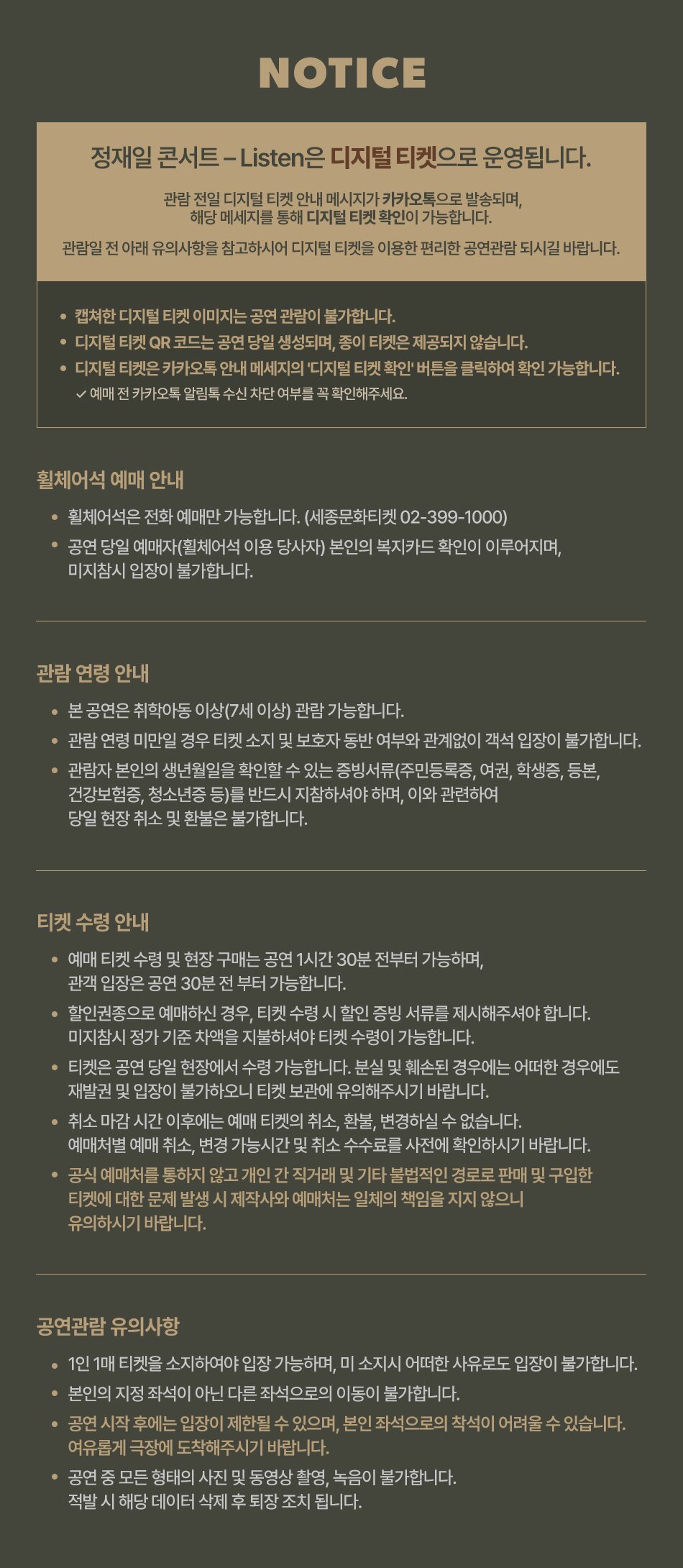 NOTICE 정재일 콘서트 - Listen은 디지털 티켓으로 운영됩니다. 관람전일 디지털 티켓 안내 메시지가 카카오톡으로 발송되며, 해당 메세지를 통해 디지털 티켓 확인이 가능합니다. 관람일전 아래 유의사항을 참고하시어 디지털 티켓을 이용한 편리한 공연관람 되시길 바랍니다. 캡쳐한 디지털 티켓 이미지는 공연 관람이 불가합니다. 디지털 티켓 QR 코드는 공연 당일 생성되며, 종이 티켓은 제공되지 않습니다. 디지털 티켓은 카카오톡 안내 메세지의 '디지털 티켓 확인' 버튼을 클릭하여 확인 가능합니다. √ 예매 전 카카오톡 알림톡 수신 차단 여부를 꼭 확인해주세요. 휠체어석 예매 안내 • 휠체어석은 전화 예매만 가능합니다. (세종문화티켓 02-399-1000) - 공연 당일 예매자(휠체어석 이용 당사자) 본인의 복지카드 확인이 이루어지며, 미지참시 입장이 불가합니다. 관람연령 안내 본 공연은 취학아동 이상(7세 이상) 관람 가능합니다. • 관람연령 미만일 경우 티켓 소지 및 보호자 동반 여부와 관계없이 객석입장이 불가합니다. • 관람자 본인의 생년월일을 확인할 수 있는 증빙서류(주민등록증, 여권, 학생증, 등본, 건강보험증, 청소년증 등)를 반드시 지참하셔야 하며, 이와 관련하여 당일 현장취소 및 환불은 불가합니다. 티켓 수령 안내 · · • 예매 티켓 수령 및 현장 구매는 공연 1시간 30분 전부터 가능하며, 관객 입장은 공연 30분 전부터 가능합니다. 할인권종으로 예매하신 경우, 티켓 수령 시 할인 증빙 서류를 제시해주셔야 합니다. 미지참시 정가 기준 차액을 지불하셔야 티켓 수령이 가능합니다. 티켓은 공연 당일 현장에서 수령 가능합니다. 분실 및 훼손된 경우에는 어떠한 경우에도 재발권 및 입장이 불가하오니 티켓 보관에 유의해주시기 바랍니다. 취소 마감시간 이후에는 예매 티켓의 취소, 환불, 변경하실 수 없습니다. 예매처별 예매 취소, 변경 가능시간 및 취소 수수료를 사전에 확인하시기 바랍니다. • 공식 예매처를 통하지 않고 개인간 직거래 및 기타 불법적인 경로로 판매 및 구입한 티켓에 대한 문제 발생 시 제작사와 예매처는 일체의 책임을 지지 않으니 유의하시기 바랍니다. 공연관람 유의사항 1인 1매 티켓을 소지하여야 입장 가능하며, 미소지시 어떠한 사유로도 입장이 불가합니다. 본인의 지정 좌석이 아닌 다른 좌석으로의 이동이 불가합니다. • 공연 시작 후에는 입장이 제한될 수 있으며, 본인 좌석으로의 착석이 어려울 수 있습니다. 여유롭게 극장에 도착해주시기 바랍니다. · 공연 중 모든 형태의 사진 및 동영상 촬영, 녹음이 불가합니다. 적발 시 해당 데이터 삭제 후 퇴장조치 됩니다.