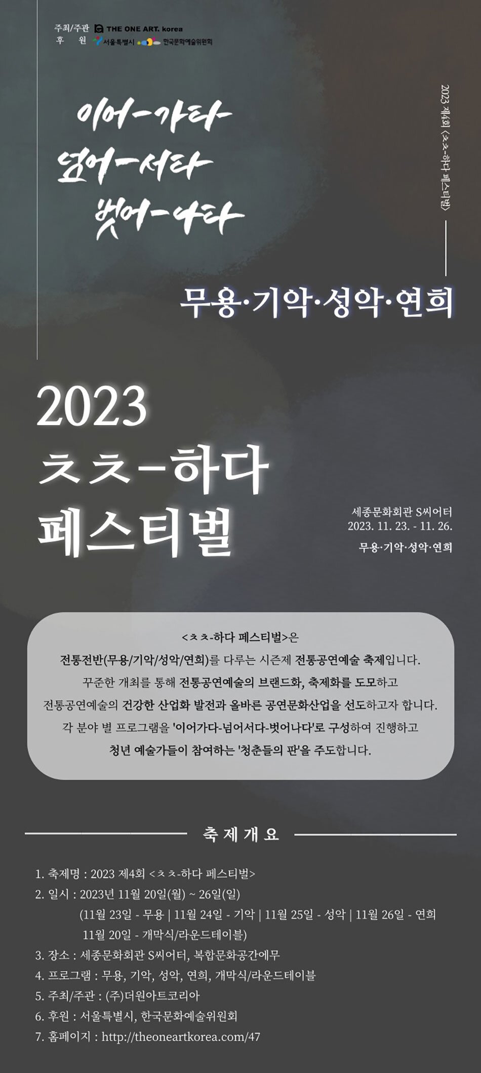  주최/주관 C THE ONE ART. Korea 후 원서울특별시, 한국문화예술위원회 이어-가타 넘어서타 벗어-나타 2023 2023 제4회 <하다 페스티벌> 무용·기악·성악·연희 ᄎᄎ-하다 페스티벌 세종문화회관 S씨어터 2023. 11. 23. - 11. 26. 무용·기악·성악·연희 <ᄎᄎ-하다 페스티벌>은 전통전반(무용/기악/성악/연희)를 다루는 시즌제 전통공연예술 축제입니다. 꾸준한 개최를 통해 전통공연예술의 브랜드화, 축제화를 도모하고 전통공연예술의 건강한 산업화 발전과 올바른 공연문화산업을 선도하고자 합니다. 각 분야별 프로그램을 '이어가다 넘어서다-벗어나다'로 구성하여 진행하고 청년 예술가들이 참여하는 '청춘들의 판'을 주도합니다. 축제개요 1. 축제명: 2023 제4회 <ᄎᄎ-하다 페스티벌> 2. 일시: 2023년 11월 20일(월) ~ 26일(일) (11월 23일 - 무용 11월 24일 - 기악 11월 25일 - 성악 11월 26일 - 연희 11월 20일 개막식/라운드테이블) - 3. 장소: 세종문화회관 S씨어터, 복합문화공간에무 4. 프로그램 : 무용, 기악, 성악, 연희, 개막식/라운드테이블 5. 주최/주관: (주)더원아트코리아 6. 후원 : 서울특별시, 한국문화예술위원회 7. 홈페이지 : http://theoneartkorea.com/47