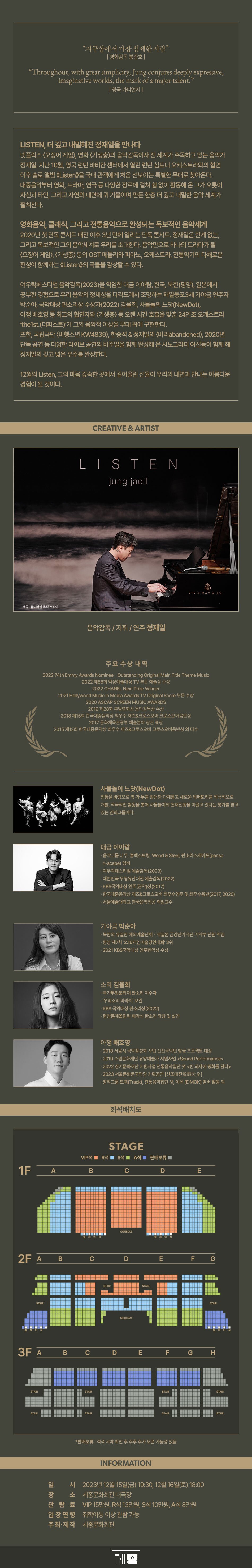  영화 <기생충>의 음악감독이자 전 세계가 주목하고 있는 음악가 정재일. 지난 10월, 영국 런던 바비칸 센터에서 열린 런던 심포니 오케스트라와의 협연 이후 솔로 앨범 Listen>을 국내 관객에게 처음 선보이는 특별한 무대로 찾아온다. 대중음악부터 영화, 드라마, 연극 등 다양한 장르에 걸쳐 쉼 없이 활동해 온 그가 오롯이 자신과 타인, 그리고 자연의 내면에 귀 기울이며 만든 한층 더 깊고 내밀한 음악 세계가 펼쳐진다. 영화음악, 클래식, 그리고 전통음악으로 완성되는 독보적인 음악세계 2020년 첫 단독 콘서트 매진 이후 3년 만에 열리는 단독 콘서트. 정재일은 한계 없는, 그리고 독보적인 그의 음악세계로 우리를 초대한다. 음악만으로 하나의 드라마가 될 <오징어 게임>, <기생충> 등의 OST 메들리와 피아노, 오케스트라, 전통악기의 다채로운 편성이 함께하는 《Listen>의 곡들을 감상할 수 있다. 여우락페스티벌 음악감독(2023)을 역임한 대금 이아람, 한국, 북한(평양), 일본에서 공부한 경험으로 우리 음악의 정체성을 다각도에서 조망하는 재일동포 3세 가야금 연주자 박순아, 국악대상판소리상 수상자(2022) 김율희, 사물놀의 느닷(NewDot), 아쟁 배호영 등 최고의 협연자와 <기생충> 등 오랜 시간 호흡을 맞춘 24인조 오케스트라 'the1st.(더퍼스트)'가 그의 음악적 이상을 무대 위에 구현한다. 또한, 국립극단 <비행소년 KW4839), 한승석 & 정재일의 <바리abandoned>, 2020년 단독 공연 등 다양한 라이브 공연의 비주얼을 함께 완성해 온 시노그라퍼 여신동이 함께 해 정재일의 깊고 넓은 우주를 완성한다. 12월의 Listen, 그의 마음 깊숙한 곳에서 길어올린 선율이 우리의 내면과 만나는 아름다운 경험이 될 것이다. 제공 | 유니버설 뮤직 코리아 CREATIVE & ARTIST LISTEN jung jaeil 음악감독 / 지휘/ 연주 정재일 STEINWAY & SO 주요 수상내역 202274th Emmy Awards Nominee-Outstanding Original Main Title Theme Music 2022 제58회 백상예술대상 TV부문 예술상 수상 2022 CHANEL Next Prize Winner 2021 Hollywood Music in Media Awards TV Original Score 부문 수상 2020 ASCAP SCREEN MUSIC AWARDS 2019 제28회 부일영화상 음악감독상 수상 2018 제15회 한국대중음악상 최우수 재즈&크로스오버 크로스오버음반상 2017 문화체육관광부 예술분야 장관 표창 2015 제12회 한국대중음악상 최우수 재즈&크로스오버 크로스오버음반상 외 다수 1F A 사물놀이 느닷(NewDot) 전통을 바탕으로 악가·무를 활용한 다채롭고 새로운 레퍼토리를 적극적으로 개발, 적극적인 활동을 통해 사물놀이의 현재진행을 이끌고 있다는 평가를 받고 있는 연희그룹이다. 대금 이아람 ・음악그룹 나무, 블랙스트링, Wood & Steel, 판소리스케이프(panso ri-scape) 멤버 •여우락페스티벌 예술감독(2023) ᆞ대한민국 무형유산대전 예술감독(2022) ・KBS국악대상 연주(관악)상(2017) ·한국대중음악상 재즈&크로스오버 최우수연주 및 최우수음반(2017, 2020) ᆞ서울예술대학교 한국음악전공 책임교수 가야금 박순아 •북한의 유일한 해외예술단체 - 재일본 금강산가극단 기악부 단원 역임 •평양 제7차 '2.16개인예술경연대회' 3위 •2021 KBS국악대상 연주현악상 수상 소리 김율희 ·국가무형문화재 판소리 이수자 ・'우리소리 바라지' 보컬 ・KBS 국악대상 판소리상(2022) ·평창동계올림픽 폐막식 판소리 작창 및 실연 아쟁 배호영 •2018 서울시 국악활성화 사업 신진국악인 발굴 프로젝트 대상 • 2019 수원문화재단 유망예술가 지원사업 •2022 경기문화재단 지원사업 전통음악집단 샛 <빈 의자에 평화를 담다> •2023 서울돈화문국악당 기획공연 [산조대散調] •창작그룹 트랙(Track), 전통음악집단 샛, 이목 [E:MOK] 멤버 활동 외 좌석배치도 STAGE *판매보류 : 객석 시야 확인 후 추후 추가 오픈 가능성 있음 시 INFORMATION 2023년 12월 15일(금) 19:30, 12월 16일(토) 18:00 세종문화회관 대극장 관람료 VIP 15만원, R석 13만원, S석 10만원, A석 8만원 입장연령 취학아동 이상 관람가능 주최·제작 세종문화회관