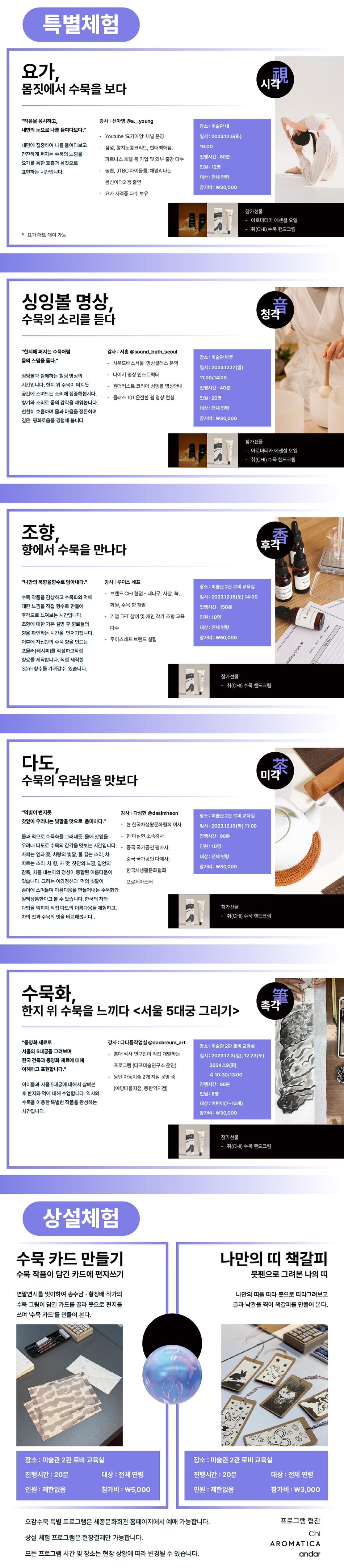 - 연령: 전연령 - 시간정보: 2.3 10:30, 13:00 / 12.5 19:00 / 12.16 14:00 / 12.17 11:00, 14:00 / 12.19 11:00 / 12.23 10:30, 13:00 / 1.9 10:30, 13:00 - 티켓정보 - 요가 / 12.5 19:00 / 정원 12명 / 30,000원 - 싱잉볼 명상 / 12.17 11:00 / 정원 20명 / 30,000원 - 싱잉볼 명상 / 12.17 14:00 / 정원 20명 / 30,000원 - 조향 / 12.16 14:00 / 정원 10명 / 50,000원 - 다도 / 12.19 11:00 / 정원 10명 / 30,000원 - 수묵화 / 12.3 10:30 / 정원 8명 / 30,000원 - 수묵화 / 12.3 13:00 / 정원 8명 / 30,000원 - 수묵화 / 12.23 10:30 / 정원 8명 / 30,000원 - 수묵화 / 12.23 13:00 / 정원 8명 / 30,000원 - 수묵화 / 1.9 10:30 / 정원 8명 / 30,000원 - 수묵화 / 1.9 13:00 / 정원 8명 / 30,000원