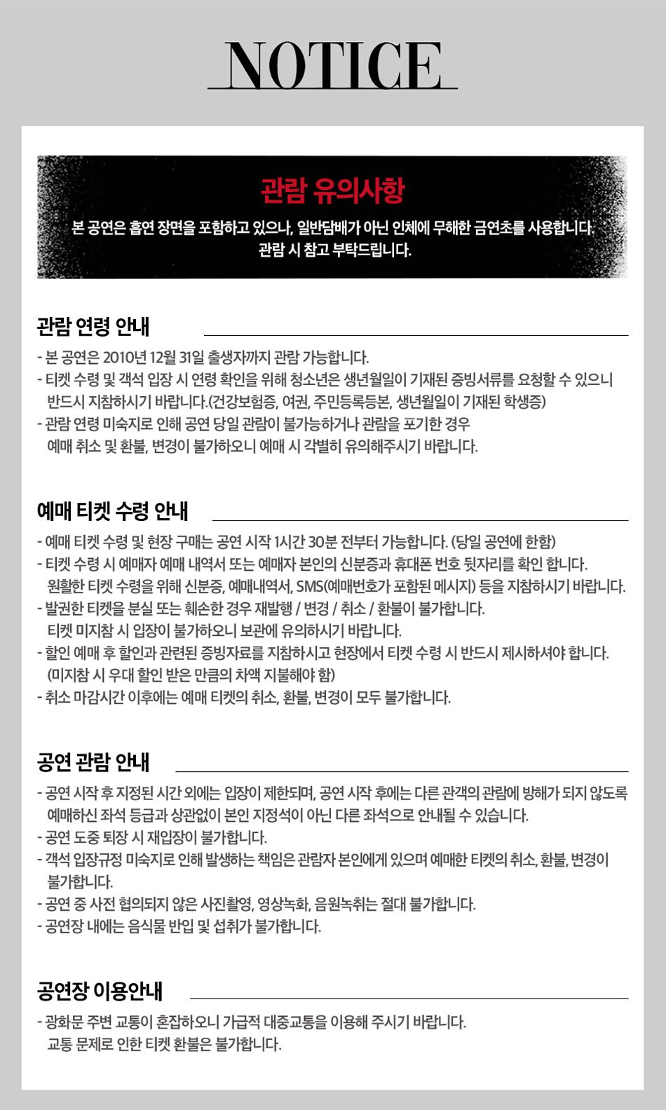  관람연령 안내 NOTICE - 본 공연은 2010년 12월 31일 출생자까지 관람 가능합니다. - 티켓 수령 및 객석입장 시 연령 확인을 위해 청소년은 생년월일이 기재된 증빙서류를 요청할 수 있으니 반드시 지참하시기 바랍니다. (건강보험증, 여권, 주민등록등본, 생년월일이 기재된 학생증) - 관람연령 미숙지로 인해 공연 당일 관람이 불가능하거나 관람을 포기한 경우 예매 취소 및 환불, 변경이 불가하오니 예매 시 각별히 유의해주시기 바랍니다. 예매 티켓 수령 안내 - - -예매 티켓 수령 및 현장 구매는 공연 시작 1시간 30분 전부터 가능합니다. (당일 공연에 한함) -티켓 수령 시 예매자 예매 내역서 또는 예매자 본인의 신분증과 휴대폰 번호 뒷자리를 확인합니다. 원활한 티켓 수령을 위해 신분증, 예매내역서, SMS(예매번호가 포함된 메시지) 등을 지참하시기 바랍니다. - 발권한 티켓을 분실 또는 훼손한 경우 재발행/변경/취소/환불이 불가합니다. 티켓 미지참시 입장이 불가하오니 보관에 유의하시기 바랍니다. - 할인 예매 후 할인과 관련된 증빙자료를 지참하시고 현장에서 티켓 수령 시 반드시 제시하셔야 합니다. (미지참 시 우대 할인 받은 만큼의 차액 지불해야 함) - 취소 마감시간 이후에는 예매 티켓의 취소, 환불, 변경이 모두 불가합니다. 공연관람안내 - 공연 시작 후 지정된 시간외에는 입장이 제한되며, 공연 시작 후에는 다른 관객의 관람에 방해가 되지 않도록 예매하신 좌석 등급과 상관없이 본인 지정석이 아닌 다른 좌석으로 안내될 수 있습니다. - 공연 도중 퇴장시 재입장이 불가합니다. - 객석입장규정 미숙지로 인해 발생하는 책임은 관람자 본인에게 있으며 예매한 티켓의 취소, 환불, 변경이 불가합니다. - 공연 중 사전 협의되지 않은 사진촬영, 영상녹화, 음원녹취는 절대 불가합니다. - 공연장 내에는 음식물 반입 및 섭취가 불가합니다. 공연장이용안내 광화문 주변 교통이 혼잡하오니 가급적 대중교통을 이용해 주시기 바랍니다. 교통문제로 인한 티켓 환불은 불가합니다. 관람 유의 사항 본 공연은 흡연 장면을 포함하고 있으나, 일반 담배가 아닌 인체에 무해한 금연초를 사용합니다. 관람시 참고 부탁드립니다.