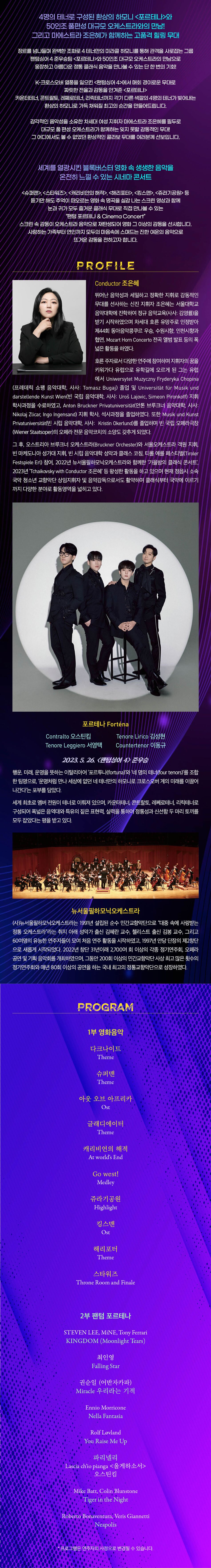 팬텀싱어 4’에서 운명처럼 만나 최종 준우승을 차지한 4명의 테너 <포르테나>,  섬세한 감수성과 부드러운 카리스마의 소유자 차세대 여성 지휘자 <마에스트라 조은혜>가 전하는 진한 감동의 무대!    영화 속 명곡부터 클래식 음악까지, 지금까지 만나보지 못한 고품격 연주를  웅장한 사운드의 오케스트라와 함께 선사합니다.      4명의 테너로 구성된 환상의 하모니 <포르테나>와 50인조 풀편성 대규모 오케스트라의 만남! 그리고 마에스트라 조은혜가 함께하는 클래식 음악 고품격 힐링 무대  장르를 넘나들며 완벽한 조화로 4 테너만의 미라클 하모니를 통해 관객을 사로잡는 그룹 팬텀싱어 4 준우승팀 <포르테나>와 50인조 대규모 오케스트라의 만남으로 웅장하고 아름다운 정통 클래식 음악을 만나볼 수 있는 단 한 번의 기회!    K-크로스오버 열풍을 일으킨 <팬텀싱어 4>에서 매회 경이로운 무대로 짜릿한 전율과 감동을 안겨준 <포르테나> 카운터테너, 콘트랄토, 레쩨로테너, 리릭테너까지 각기 다른 색깔의 4명의 테너가 빚어내는 환상의 하모니로 가득 채워질 최고의 순간을 만들어드립니다.    감각적인 음악성을 소유한 차세대 여성 지휘자 마에스트라 조은혜를 필두로 대규모 풀 편성 오케스트라가 함께하는 잊지 못할 감동적인 무대! 그 어디에서도 볼 수 없었던 환상적인 콜라보 무대를 여러분께 선보입니다.      세계를 열광시킨 블록버스터 영화 속 생생한 음악을 온전히 느낄 수 있는 시네마 콘서트  <슈퍼맨>, <스타워즈>, <캐리비안의 해적>, <해리포터>, <킹스맨>, <쥬라기공원> 등 듣기만 해도 추억이 떠오르는 영화 속 명곡을 실감 나는 스크린 영상과 함께 눈과 귀가 모두 즐거운 클래식 무대로 직접 만나볼 수 있는 “팬텀 포르테나 & Cinema Concert” 스크린 속 감동이 오케스트라 음악으로 재탄생되어 영화 그 이상의 감동을 선사합니다.  사랑하는 가족부터 연인까지 모두의 마음속에 스며드는 진한 여운의 음악으로 뜨거운 감동을 전하고자 합니다.      P R O F I L E  ▪ Conductor 조은혜  뛰어난 음악성과 세밀하고 정확한 지휘로 감동적인 무대를 선사하는 신진 지휘자 조은혜는 서울대학교 음악대학에 진학하여 정규 음악교육(사사: 김영률)을 받기 시작하였으며 차세대 호른 유망주로 인정받아 제44회 동아음악콩쿠르 우승, 수원시향, 인천시향과 협연, Mozart Horn Concerto 전곡 앨범 발표 등의 폭넓은 활동을 하였다.    호른 주자로서 다양한 연주에 참여하며 지휘자의 꿈을 키워가다 유럽으로 유학길에 오르게 된 그는 유럽에서 Uniwersytet Muzyczny Fryderyka Chopina(프레데릭 쇼팽 음악대학, 사사: Tomasz Bugaj) 졸업 및 Universität für Musik und darstellende Kunst Wien(빈 국립 음악대학, 사사: Uroš Lajovic, Simeon Pironkoff) 지휘 학사과정을 수료하였고, Anton Bruckner Privatuniversität(안톤 브루크너 음악대학, 사사: Nikolaj Zlicar, Ingo Ingensand) 지휘 학사, 석사과정을 졸업하였다. 또한 Musik und Kunst Privatuniversität(빈 시립 음악대학, 사사: Kristin Okerlund)를 졸업하며 빈 국립 오페라극장(Wiener Staatsoper)의 오페라 전문 음악코치의 소양도 갖추게 되었다.    그 후, 오스트리아 브루크너 오케스트라(Bruckner Orchester)와 서울오케스트라 객원 지휘, 빈 마케도니아 성가대 지휘, 빈 시립 음악대학 성악과 클래스 코칭, 티롤 에를 페스티벌(Tiroler Festspiele Erl) 참여, 2022년 뉴서울필하모닉오케스트라와 함께한 ‘가을밤의 클래식 콘서트’, 2023년 ’Tchaikovsky with Conductor 조은혜’ 등 왕성한 활동을 하고 있다    ▪ 포르테나 Forténa  행운, 미래, 운명을 뜻하는 이탈리아어 ‘포르투나(fortuna)’와 ‘네 명의 테너(four tenors)’를 조합한 팀명으로, ‘운명처럼 만나 세상에 없던 네 테너만의 하모니로 크로스오버 계의 미래를 이끌어 나간다’는 포부를 담았다.    세계 최초로 멤버 전원이 테너로 이뤄져 있으며, 카운터테너, 콘트랄토, 레쩨로테너, 리릭테너로 구성되어 폭넓은 음역대와 특유의 짙은 표현력, 실력을 통하여 정통성과 신선함 두 마리 토끼를 모두 잡았다는 평을 받고 있다.    - 팬텀싱어4 준우승  - 2023. 08. 22 1st Single ‘Miracle (우리라는 기적)’  - 2023. 12. 18 1st MIni Album ‘KINGDOM’  - 2023 팬텀싱어4 전국투어 갈라콘서트, 팬텀싱어4 Liberante x Forténa 전국투어 콘서트    * Countertenor 이동규  - 벤쿠버 음악 아카데미 성악과  - 2005 Musica Sacra International Competition 1위  - 2006 Francisco Vinas International Competition 1위  - 2006 George London Competition 1위  - 2007 BBC Cardiff Singer of the World Competition 콘서트2 우승  - 2009 Mirjam Helin International Competition 3위    * Contralto 오스틴킴  - 독일 베를린 국립예술대학교  - 2008 수리음악콩쿠르 2위  - 2009 신영옥콩쿠르 3위  - 2009 성정음악콩쿠르 2위  - 2017 줄리오 페로티 국제 콩쿠르 1위  -  * Tenore Leggiero 서영택  - 프랑스 파리국립고등음악원    * Tenore Lirico 김성현  - 서울대학교 성악과  - 2014 신영옥콩쿠르 동상, 한국성악콩쿠르 2위, 음악저널콩쿠르 1위,  영상음악콩쿠르 성악부분 전체 대상  - 2015 이화경향 음악콩쿠르 1위, 수리음악콩쿠르 3위  - 2020 지노콩쿠르 3위, 쥬네스 음악콩쿠르 2위  - 2021 KBS 한전음악콩쿠르 동상    ▪ 뉴서울필하모닉오케스트라  (사)뉴서울필하모닉오케스트라는 1991년 설립된 순수 민간교향악단으로 “대중 속에 사랑받는 정통 오케스트라”라는 취지 아래 성악가 출신 김혜란 교수, 첼리스트 출신 김봉 교수 그리고 60여명의 유능한 연주자들이 모여 처음 연주 활동을 시작하였고, 1997년 안당 단장의 제2창단으로 새롭게 시작되었다. 2022년 창단 31년이래 2,700여회 이상의 각종 정기연주회, 오페라공연 및 기획음악회를 개최하였으며, 그동안 200회 이상의 민간교향악단 사상 최고 많은 횟수의 정기연주회와 매년 80회 이상의 공연을 하는 국내 최고의 정통교향악단으로 성장하였다.        P R O G R A M  본 프로그램은 추후 공지될 예정입니다.