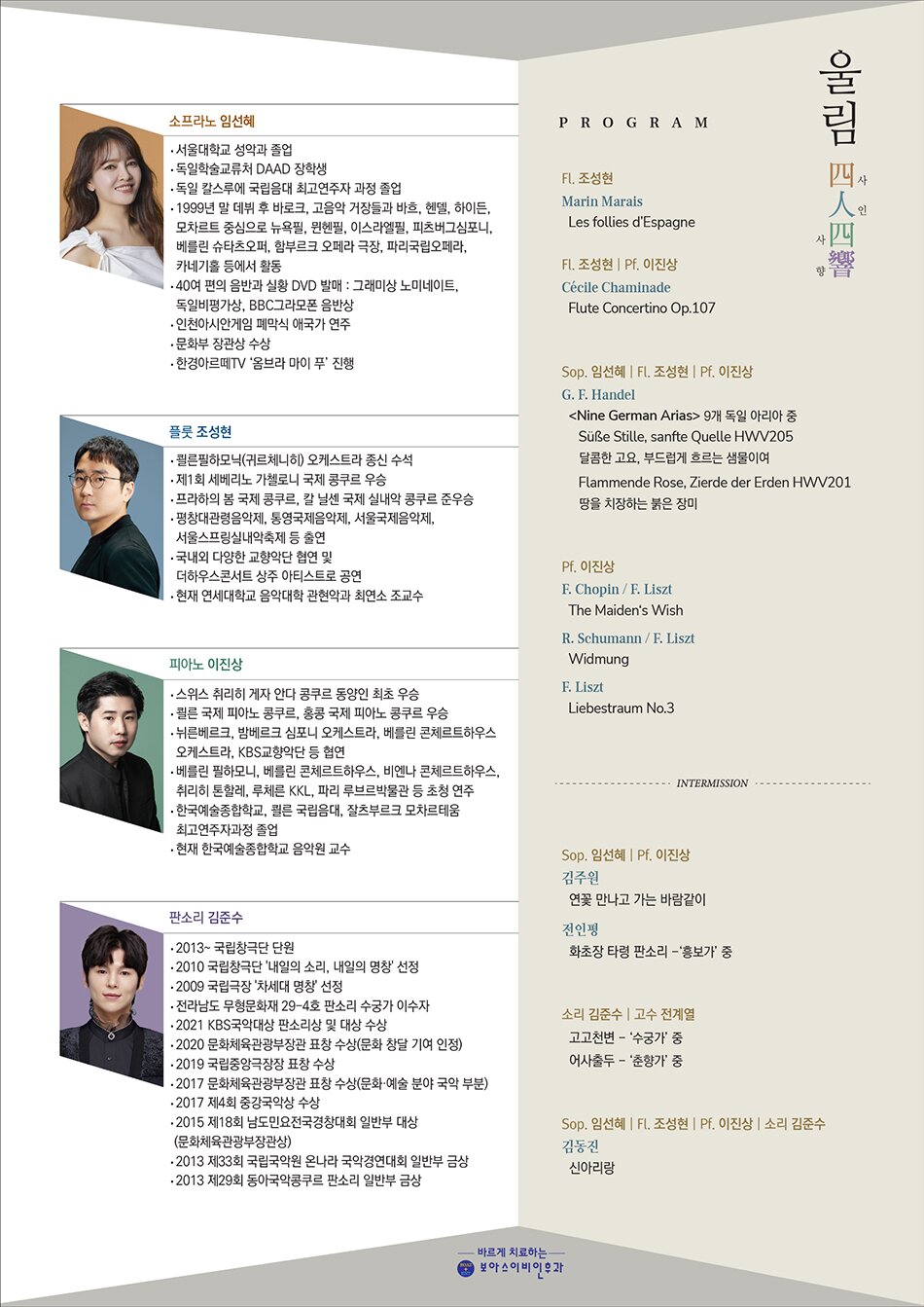 PROGRAM  *Flute 조성현  C. Chaminade - Concertino for flute, Op.107    *Sop.임선혜 Pf.이진상 Fl.조성현  G.F. Händel - Neun Deutsche Arien (9 German Arias) 중 2곡  F. Schubert - An die Musik, Op.547    *Pf.이진상  J. Brahms - 3 Intermezzi, Op.117, No.1  7 Fantasien, Op.116, No.3    *Sop.임선혜  이영조 - 청산리 벽계수야  이원주 - 이화우    *소리 김준수  춘향전 중 쑥대머리  춘향전 중 사랑가    *All  김동진 - 신아리랑            PROFILE  Soprano 임선혜  서울대학교 성악과 졸업 (박노경 사사)   독일 칼스루에 국립음대 솔리스트 과정(최고연주자 과정) 졸업 (롤란드 헤르만 사사)   소프라노 임선혜는 고 최대석 사사로 성악에 입문하여 서울대학교 성악과를 졸업(박노경 사사)하고 1998년 독일 학술교류처(DAAD) 장학생으로 선발되어 독일 칼스루에 국립음악대학 최고연주자 과정을 졸업(롤란트 헤르만 사사)하였다. 독일 유학 중이던 1999년 12월, ‘필립 헤레베헤’에게 발탁되어 유럽 무대에 데뷔하기에 이른다. 2000년 1월 베를린 콘체르트하우스 신년음악회로 독일 무대 데뷔 후 프랑크푸르트 오페라 극장에서 모차르트 <피가로의 결혼>의 바르바리나 역으로 오페라 무대에 데뷔한 임선혜는 2001~2003년 동안 독일 하노버 국립극장 정단원으로 활동했으며, 2001~2002시즌 저명한 오페라 잡지 <오펜벨트>가 뽑은 주목되는 신인으로 선정되기도 했다.  임선혜는 바흐, 헨델, 하이든, 모차르트를 주요 레퍼토리로 필립 헤레베헤, 윌리엄 크리스티, 지기스발트 쿠이켄, 프란츠 브뤽겐, 파비오 비온디, 톤 코프만, 르네 야콥스 등 고음악계 거장들을 비롯해 주빈 메타, 리카르도 샤이, 마렉 야놉스키, 만프레드 호넥, 루이랑그레 등의 지휘로 뉴욕필, 뮌헨필, 이스라엘필, 피츠버그 심포니, 베를린 방송교향악단 등과 뉴욕 카네기홀, 링컨센터, 베를린 슈타츠오퍼, 함부르크 극장, 파리 갸르니에 등과 세계의 유수의 페스티벌에서 활동하고 있다. 고음악의 거장 르네 야콥스와의 모차르트 오페라 시리즈 5편을 비롯한 40 여편의 음반과 실황 DVD들은 그래미상에 노미네이트 되었고 영국 BBC의 그라모폰 음반상, 독일 비평가상 등 유수한 음반상을 휩쓸었다. 2015년 클래식 음악의 아카데믹한 자존심이라 불리는 프랑스 ‘아르모니아 문디’ 음반사에서 한국인 최초로 독집 앨범 <오르페우스>를 발매하였으며, 프랑스 아카데미 음반 협회의 ‘황금 오르페오’ 시상식에서 ‘엘리 아멜링 상’을 수상하였다. 이후 바흐, 헨델, 하이든, 모차르트로 구성한 컴필레이션 음반 이 제작되었다.  한편 독일 브레멘 방송국과 ‘CPO’ 음반사가 공동 제작하여 2019년 말에 발매된 독집 앨범 ‘버림받은 디도네’는 독일 일간지 프랑크푸르트 ‘알게마이네 차이퉁’에서 ‘탁월한 언어적 지성으로 노래의 정서를 풀어 낸다.’는 평을 받은 바 있고, ‘오푸스 클라식 2020’ 세 부문에 노미네이트 되었다. 또한 남서부방송국(SWR)이 공동제작하여 세계 최초로 선보인 <어빈 슐호프 가곡 전집>은 ‘독일비평가상’을 수상했으며 베를린 고음악 아카데미와 팬데믹 기간에 녹음한 하이든 오페라 <무인도>(펜타토네)가 그라모폰 매거진 등 유럽에서 극찬을 받으며 독일비평가상에 노미네이트 되었다. 보스턴 얼리뮤직 페스티발 오케스트라와 브레멘 방송국이 공동제작한 그라우프너 오페라 <안티오쿠스와 스트라토니카>를, 유니버설 코리아와  번스타인, 거쉰 등 뮤지컬 곡을 담은 를 발매해 사랑을 받았다. 최근에는 바리톤 토마스 햄슨이 함께 참여한 <리스트 오케스트라 가곡집> 음반에서 리스트가 편곡한 슈베르트 가곡을 노래한 앨범(아파르떼)과, 2021년 서울국제음악제에서 랄프 고토니 지휘로 초연된 류재준 작곡가의 <심포니 2번>이 발매되었다. 독일 바로크를 주제로 하는 세 번째 독집도 곧 발매될 예정이다. 유럽의 자존심인 고음악의 정상에 우뚝 선 동양인이자 고음악계 최고의 프리마돈나로 격찬 받고 있는 소프라노 임선혜는 투명하고 서정적인 음색과 변화무쌍하고 당찬 연기력으로 꾸준히 세계적인 거장들의 러브콜을 받으며 종횡무진 세계무대를 누비고 한편 2022년 12월 개국한 한경아르떼TV [옴브라 마이 푸] 라는 클래식 음악가 인터뷰 프로그램에서 진행자로 활약하고 있다.      Flute 조성현  한국 관악계에 새바람을 일으키고 있는 플루티스트 조성현은 2018년 20대의 나이에 쾰른 필하모닉(귀르체니히) 오케스트라의 종신 수석으로 임명 받으며 음악계의 이목을 집중시켰다. 브람스의 이중 협주곡과 말러의 교향곡 5번 등을 초연했던 이 유서 깊은 독일 서부 지역의 대표 악단에서, 입단한 지 불과 9개월 만에 음악감독 프랑수아 자비어 로트의 전폭적인 지지로 임명된 것이라 더욱 큰 화제를 낳았다.  이탈리아 플루트 영웅 세베리노 가첼로니를 기리는 의미로 창설된 제1회 세베리노 가첼로니 국제 콩쿠르에서는 우승과 더불어 베리오 특별상까지 함께 차지하며 세계 플루트계에 신성으로 떠올랐다. 2015년, 프라하의 봄 국제 콩쿠르에서 준우승을 기록하며 다시 한 번 그 입지를 확고히 다지고 팔라우트, 에밀리아 로마냐, 카바 데 피레니, 슬로베니아, 중국 국제 플루트 페스티벌, 밀라노 인 콘트리 뮤지칼리, 카머무지크 쾰른 등 유수의 시리즈에 초청 받아 리사이틀을 개최했으며 슈베칭엔 페스티벌, 오스트프리슬란트 여름 음악제, 빌라 뮤지카, 이탈리아 크레모나 윈드 페스티벌 등 수많은 음악 축제에서 연주했다.  2019년부터는 연세대학교 음악대학 관현악과에 최연소 조교수로 전격 발탁되며 한국으로 활동 영역을 확장한 그는 평창대관령음악제, 통영국제음악제, 서울국제음악제, 서울스프링실내악축제, 교향악축제, 제1회 부산클래식음악제의 오프닝 콘서트, 금호아트홀 아름다운 목요일 시리즈 등에 출연하고 국내의 다양한 교향악단 협연 및 더하우스콘서트 상주 아티스트로 공연하는 등 왕성한 활동을 펼쳤다. 2022년 5월, 명실상부 세계 최고의 클래식 음악 레이블인 데카 레이블을 통해 피아니스트 손열음과 작업한 첫 솔로 앨범 <슈만, 라이네케, 슈베르트>를 발매하여 국내외 평단의 호평을 받았다. 두 사람의 듀오 리사이틀은 예술의전당 콘서트홀 전석 매진이라는 기록을 세우며 조성현은 한국 대표 관악 주자로서의 저력을 다시 한 번 과시하였다.      Piano 이진상  피아니스트 이진상은 2009년 스위스 취리히 게자 안다 콩쿠르에서 동양인 최초 우승과 동시에 대회 최초로 슈만 상, 모차르트 상 그리고 청중상의 모든 특별상을 휩쓸었고 2005년 쾰른 국제 피아노 콩쿠르와 2008년 홍콩 국제 피아노 콩쿠르에서도 우승했다.  이진상은 뉘른베르크 심포니 오케스트라, 밤베르크 심포니 오케스트라, 베른 심포니 오케스트라, 베를린 콘체르트하우스 오케스트라, 비엔나 챔버 오케스트라, 상하이 필하모닉 오케스트라, 센다이 필하모닉 오케스트라, 취리히 톤할레 오케스트라, WDR 방송 교향악단 등 정상급 오케스트라에 초청되었다. 국내에서는 KBS교향악단 및 코리안심포니, 부천필, 경기, 부산, 인천, 광주, 울산, 수원시향 등 주요 교향악단들과 협연한 바 있다. 또한 루르 피아노 페스티벌, 루체른 페스티벌, 메뉴힌 페스티벌, 몽트뢰 페스티벌, 부조니 페스티벌, 서울 예술의전당 교향악축제, 에르넨 페스티벌, 체르보 페스티벌, 홍콩 조이 오브 뮤직 페스티벌 등 세계 유수의 음악 페스티벌에 초청되었으며 베를린 필하모니, 베를린 콘체르트하우스, 비엔나 콘체르트하우스, 취리히 톤할레, 루체른 KKL, 뉘른베르크 마이스터징어할레, 파리 루브르박물관 등 명 공연장에 초청되었다. 2009년 게자 안다 콩쿠르 실황 연주 음반, 2011년 스타인웨이 고(古) 피아노와 현대 피아노 두 대로 녹음된 힐러-멘델스존-쇼팽의 연주곡 음반, 2015년 슈만의 소나타 모음집이 출반되어 있다. ‘베토벤 트리오 본’과 함께 녹음한 “Georgy Sviridov”의 음반이 2017년 발매되었고, 2020년 베토벤 탄생 250주년을 기념한 베토벤 트리오 전곡 연주 음반이 발매되었다.  한국예술종합학교를 거쳐 쾰른 국립음대와 잘츠부르크 모차르테움에서 최고 연주자 과정을 마친 그는 완벽한 소리에 대한 갈증으로 테크니션 슈테판 크뉴퍼를 사사하며 스타인웨이 오스트리아에서 피아노 테크닉을 공부하였다. 이후 스타인웨이 함부르크 공장에서 피아노 제작과정에 직접 몸담았다.  2015년부터 ‘베토벤 트리오 본 (Beethoven Trio Bonn)’의 피아니스트로서 활동하고 있으며, 2018년부터 한국예술종합학교 음악원 교수로 재직 중이다.        소리 김준수  소속 국립창극단(단원)  2010 국립창극단 '내일의 소리, 내일의 명창' 선정  2009 국립극장 '차세대 명창' 선정  경력사항  전라남도 무형문화재 29-4호 판소리 수궁가 이수자  2013 ~ 국립창극단 단원  수상내역  2021 kbs국악대상 판소리상 및 대상수상  2020 문화체육관광부장관 표창 수상(문화 창달 기여 인정)  2019 국립중앙극장장 표창 수상  2017 문화체육관광부장관 표창 수상(문화·예술 분야 국악 부분)  2017 제4회 중강국악상 수상  2015 제18회 남도민요전국경창대회 일반부 대상(문화체육관광부장관상)  2013 제33회 국립국악원 온나라 국악경연대회 일반부 금상  2013 제29회 동아국악콩쿠르 판소리 일반부 금상