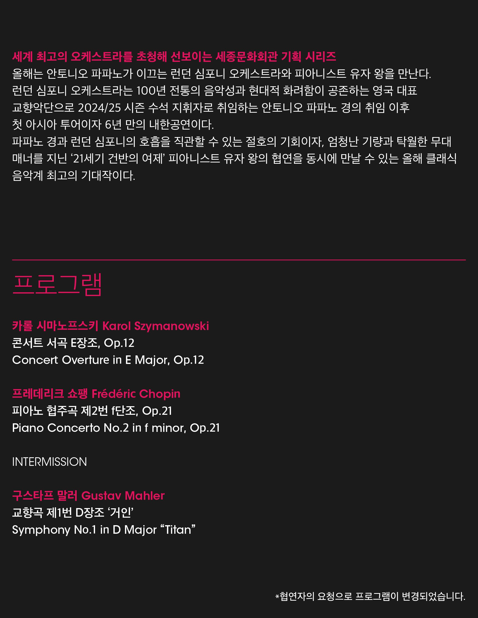 세계 최고의 오케스트라를 초청해 선보이는 세종문화회관 기획 시리즈올해는 안토니오 파파노가 이끄는 런던 심포니 오케스트라와 피아니스트 유자 왕을 만난다.런던 심포니 오케스트라는 100년 전통의 음악성과 현대적 화려함이 공존하는 영국 대표 교향악단으로 2024/25 시즌 수석 지휘자로 취임하는 안토니오 파파노 경의 취임 이후 첫 아시아 투어이자 6년 만의 내한공연이다.파파노 경과 런던 심포니의 호흡을 직관할 수 있는 절호의 기회이자, 엄청난 기량과 탁월한 무대 매너를 지닌 '21세기 건반의 여제' 피아니스트 유자 왕의 협연을 동시에 만날 수 있는 올해 클래식 음악계 최고의 기대작이다.프로그램카를 시마노프스키 Karol Szymanowski콘서트 서곡 E장조, Op.12Concert Overture in E Major, Op.12프레데리크 쇼팽 Frédéric Chopin피아노 협주곡 제2번 f단조, Op.21 Piano Concerto No.2 in f minor, Op.21INTERMISSION구스타프 말러 Gustav Mahler교향곡 제1번 D장조 '거인'Symphony No.1 in D Major Titan*협연자의 요청으로 프로그램이 변경되었습니다.