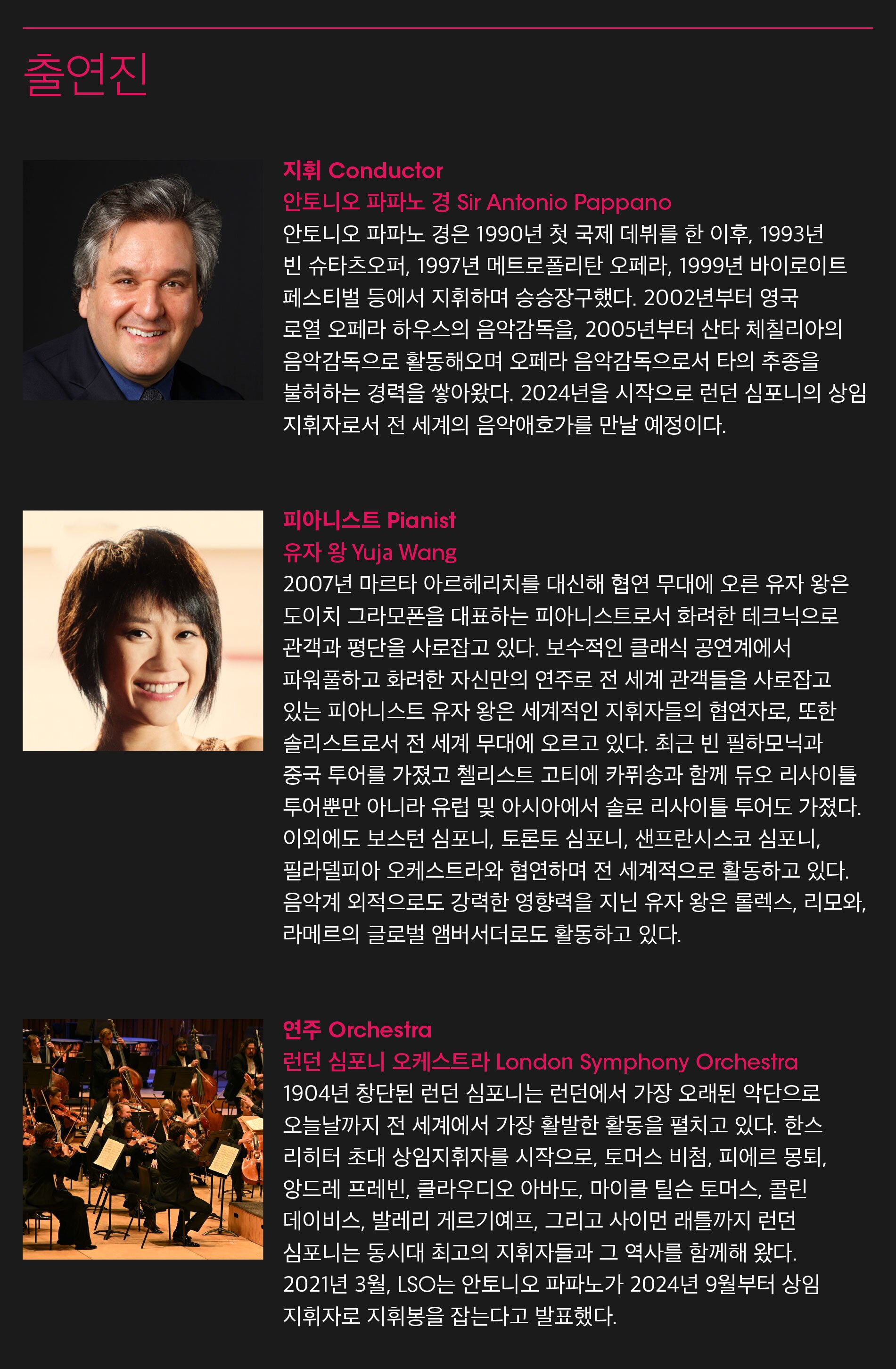 출연진지휘 Conductor안토니오 파파노 경 Sir Antonio Pappano안토니오 파파노 경은 1990년 첫 국제 데뷔를 한 이후, 1993년 빈 슈타츠오퍼, 1997년 메트로폴리탄 오페라, 1999년 바이로이트 페스티벌 등에서 지휘하며 승승장구했다. 2002년부터 영국 로열 오페라 하우스의 음악감독을, 2005년부터 산타 체칠리아의 음악감독으로 활동해오며 오페라 음악감독으로서 타의 추종을 불허하는 경력을 쌓아왔다. 2024년을 시작으로 런던 심포니의 상임 지휘자로서 전 세계의 음악애호가를 만날 예정이다.피아니스트 Pianist유자 왕 Yuja Wang2007년 마르타 아르헤리치를 대신해 협연 무대에 오른 유자 왕은 도이치 그라모폰을 대표하는 피아니스트로서 화려한 테크닉으로 관객과 평단을 사로잡고 있다. 보수적인 클래식 공연계에서 파워풀하고 화려한 자신만의 연주로 전 세계 관객들을 사로잡고 있는 피아니스트 유자 왕은 세계적인 지휘자들의 협연자로, 또한 솔리스트로서 전 세계 무대에 오르고 있다. 최근 빈 필하모닉과 중국 투어를 가졌고 첼리스트 고티에 카퓌송과 함께 듀오 리사이틀 투어뿐만 아니라 유럽 및 아시아에서 솔로 리사이틀 투어도 가졌다. 이외에도 보스턴 심포니, 토론토 심포니, 샌프란시스코 심포니, 필라델피아 오케스트라와 협연하며 전 세계적으로 활동하고 있다. 음악계 외적으로도 강력한 영향력을 지닌 유자 왕은 롤렉스, 리모와, 라메르의 글로벌 앰버서더로도 활동하고 있다.연주 Orchestra런던 심포니 오케스트라 London Symphony Orchestra1904년 창단된 런던 심포니는 런던에서 가장 오래된 악단으로 오늘날까지 전 세계에서 가장 활발한 활동을 펼치고 있다. 한스 리히터 초대 상임지휘자를 시작으로, 토머스 비첨, 피에르 몽퇴, 앙드레 프레빈, 클라우디오 아바도, 마이클 틸슨 토머스, 콜린 데이비스, 발레리 게르기예프, 그리고 사이먼 래틀까지 런던 심포니는 동시대 최고의 지휘자들과 그 역사를 함께해 왔다. 2021년 3월, LSO는 안토니오 파파노가 2024년 9월부터 상임 지휘자로 지휘봉을 잡는다고 발표했다