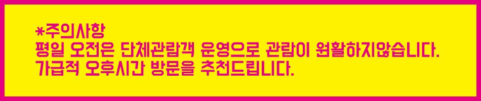 주의사항 평일 오전은 단체관람객 운영으로 관람이 원활하지 않습니다. 가급적 오후시간 방문을 추천드립니다.