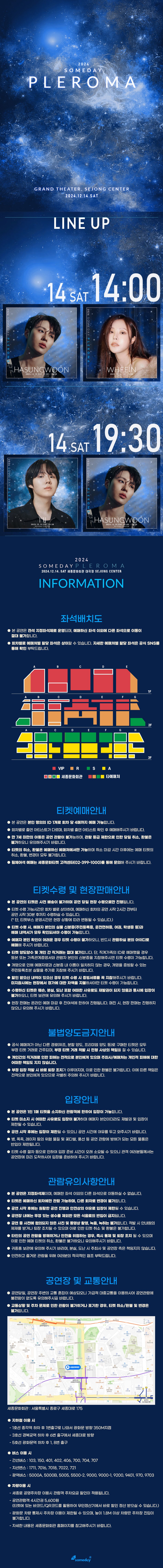    1회차 <12월 14일, 오후 2시>  선명히 이끄는 꿈과 같은 보이스, 짙게 번져가는 여운을 남겨주는 하성운  차가운 공기 새로 녹아 드는 음색, 얼어붙은 마음을 따스히 감싸주는 휘인     2회차 <12월 14일, 오후 7시 30분>  섬세한 선율과 함께 내딛는 경쾌한 발걸음, 일상을 반짝이게 꾸며주는 아일  선명히 이끄는 꿈과 같은 보이스, 짙게 번져가는 여운을 남겨주는 하성운 꿈처럼 기억될 가장 빛나는 어느 날 2024 SOMEDAY PLEROMA   음악을 즐기는 단 한번의 순간, 빛과 그림자, 소리와 침묵이 어우러지는 이곳. SOMEDAY가 준비한 울림의 여정에 여러분을 초대합니다.   꿈처럼 기억될 가장 빛나는 어느 날 2024 SOMEDAY PLEROMA 2024.12.14(SAT) 세종문화회관 대극장  