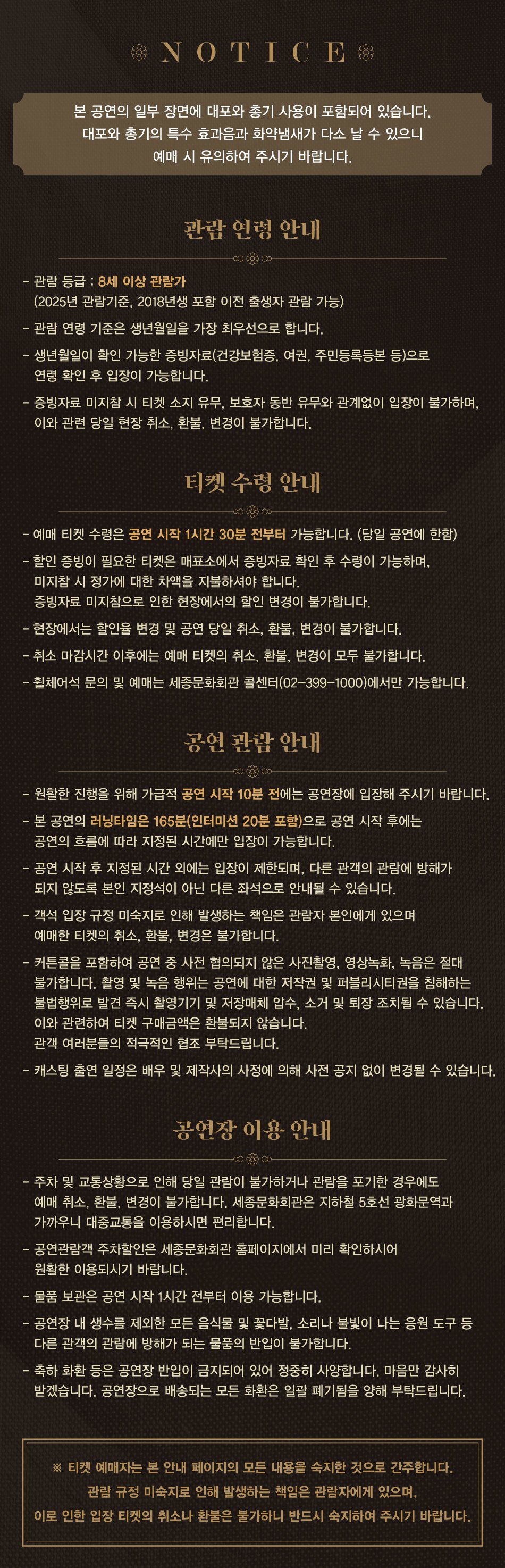 [관람 연령 안내] · 관람 등급 : 8세 이상 관람가(2024년 관람기준, 2017년생 포함 이전 출생자 관람 가능)  [예매 티켓 수령 안내] - 예매 티켓은 관람 당일, 공연 시작 1시간 30분 전부터 매표소에서 수령 가능합니다. (무인발권기는 공연 시작 2시간 전부터 이용 가능합니다.) - 공연 당일과 취소 마감 시간 이후의 예매 티켓의 취소, 환불 및 변경이 불가합니다. - 할인 증빙(신분증, 복지카드, 학생증, 티켓 등)이 필요한 티켓의 경우 티켓 창구에서 증빙 확인 후 수령 가능하며 미지참 시 정가 대비 차액을 지불하셔야 합니다. 증빙 자료 미지참으로 인한 현장에서의 할인 권종 변경은 불가하니 증빙서류를 반드시 지참하여 주시기 바랍니다. [무인 발권기] - 공연장 로비에 설치된 무인 발권기를 통해 간편하게 티켓을 수령하실 수 있습니다. - 이용방법 : 예매완료시 수신 받은 카카오톡 메시지의 티켓 QR 코드 버튼 클릭 > 공연장 로비에 위치한 무인 발권기에 QR코드 인식 > 티켓 수령 또는 예매번호와 연락처(4자리)를 입력하여 티켓을 수령하실 수 있습니다. - 무인 발권기는 공연 시작 2시간 전부터 이용 가능합니다. [디지털 티켓] - 매표소 방문 없이 디지털 티켓을 이용하여 간편하게 공연장을 이용하실 수 있습니다. - 이용방법 : 예매완료시 수신 받은 카카오톡 메시지의 디지털 티켓 확인 버튼 클릭 > 디지털 티켓의 QR코드를 이용하여 공연장 바로 입장 *증빙 확인이 필요한 티켓은 매표소에서 증빙 자료 확인 후 수령 가능합니다.  [공연 관람 안내] - 원활한 진행을 위해 가급적 공연 시작 10분 전에는 공연장에 입장해 주시기 바랍니다. - 본 공연의 러닝타임은 165분(인터미션 20분 포함)으로 공연 시작 후에는 공연의 흐름에 따라 지정된 시간에만 입장이 가능합니다. - 공연 시작 후 지정된 시간 외에는 입장이 불가하며, 다른 관객의 관람에 방해가 되지 않도록 본인 지정석이 아닌 다른 좌석으로 안내될 수 있습니다. - 객석 입장 규정 미숙지로 인해 발생하는 책임은 관람자 본인에게 있으며 예매한 티켓의 취소, 환불, 변경은 불가합니다. - 커튼콜을 포함하여 공연 중 사전 협의되지 않은 사진 촬영, 영상 녹화는 절대 불가합니다. 적발 시 모든 자료는 삭제되며, 강제 퇴장될 수 있습니다. (퇴장 조치 후 티켓 취소 및 환불 불가) - 캐스팅 일정은 배우 및 제작사의 사정에 따라 사전 공지 없이 변경될 수 있습니다.  [공연장 이용 안내] - 주차 및 교통상황으로 인해 당일 관람이 불가하거나 관람을 포기한 경우에도 예매 취소 및 환불, 변경이 불가합니다. 가급적 지하철 5호선 광화문역 등 대중교통 이용을 부탁드립니다. - 공연관람객 주차할인은 세종문화회관 홈페이지에서 미리 확인하시어 원활한 이용되시기 바랍니다. - 물품 보관은 공연 시작 1시간 전부터 이용 가능합니다. - 공연장 내 생수를 제외한 모든 음식물 및 꽃다발, 소리나 불빛이 나는 응원 도구 등 다른 관객의 관람에 방해가 되는 물품의 반입이 불가합니다. - 축하 화환 등은 공연장 반입이 금지되어 있어 정중히 사양합니다. 마음만 감사히 받겠습니다. 배송된 모든 화환은 일괄 폐기 되오니 양해 부탁드립니다.  ※  티켓 예매자는 본 안내 페이지의 모든 내용을 확인한 것으로 간주합니다. 안내사항 미숙지로 인한 책임은 예매자에게 있으며 이로 인한 취소, 환불, 변경이 불가하오니 상기 안내 사항을 반드시 숙지하여 주시기 바랍니다.