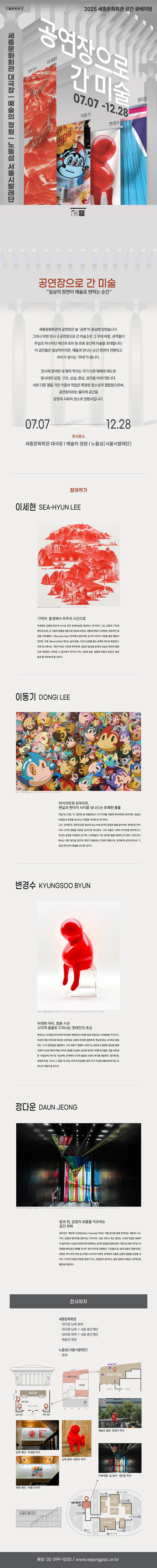 세종문화회관 2025 세종문화회관 공간 큐레이팅 | 세종문화회관 대극장 - 예술의 정원 - 노들섬 서울시발레단 | 공연장으로 간 미술 | 참여 작가 이세현 정다운 이동기 변경수 | 07.07-12.28 | 세종 | 공연장으로 간 미술 | '일상의 장면이 예술로 변하는 순간' | 세종문화회관의 공연장은 늘 '공연'이 중심에 있었습니다. 그러나 이번 전시 <공연장으로 간 미술>은 그 무대 바깥, 관객들이 무심코 지나치던 계단과 로비 등 유휴 공간에 미술을 초대합니다. 이 공간들은 일상적이지만, 예술과 만나는 순간 장면이 전환되고 의미가 생기는 '무대'가 됩니다. | 전시에 참여한 네 명의 작가는 각기 다른 매체와 태도로 동시대의 감정, 구조, 상실, 환상, 감각을 이야기합니다. 서로 다른 결을 가진 이들의 작업은 특정한 장소성과 결합함으로써, 공연장이라는 물리적 공간을 감정과 사유의 장소로 변환시킵니다. | 07.07 12.28 | 전시장소 | 세종문화회관 대극장 | 예술의 정원 ㅣ 노들섬(서울시발레단) | 참여작가 | 이세현 SEA-HYUN LEE | (Beyond-024.JANO2), 2024, oil on Linene, 100cm x 100m | 기억의 풍경에서 우주의 시선으로 | 이세현은 강렬한 붉은색 산수로 한국 현대미술을 대표하는 작가이다. 그는 고향의 기억과 분단의 상처, 군 시절의 경험을 바탕으로 현실과 비현실, 전통과 현대가 교차하는 독창적인 풍 경을 구축해왔다. <Between Red> 연작에서 붉은색은 금기의 색이자 자유를 향한 열망이 었지만, 이후 <Beyond Red) 에서는 삶과 죽음, 시간의 순환을 품는 존재의 색으로 확장된다. 이번 전시에서는 '계단'이라는 구조에 주목하여, 일상의 동선을 존재의 상승과 회귀의 철학 으로 전환한다. 관객은 그 공간에서 작가의 기억, 시대의 상흔, 생명의 리듬이 겹쳐진 '붉은 풍경'을 마주하게 될 것이다. | 이동기 DONGI LEE | Bubbles, 2008, acrylic on Linene 250cm x 400m | 하이아트와 로우아트, 현실과 판타지 사이를 넘나드는 유쾌한 충돌 | 이동기는 만화, TV, 팝아트 등 대중문화의 시각 언어를 차용해 하이아트와 로우아트, 현실과 비현실의 경계를 넘나드는 작업을 지속해 온 작가이다. | 그는 '진부함'과 '상투성'같은 일상적 요소 속에 숨겨진 감정과 힘을 끌어내며, 현대인의 무의 식과 시각적 경험을 새로운 감각으로 제시한다. 그의 작품은 시대적 아이콘을 변주하거나 추상과 상징을 자유롭게 오가며, 시각예술이 가진 경직된 틀을 해체하고자 한다. 이번 전시 에서는 계단 공간을 감각과 의미가 충돌하는 무대로 변환시켜, 관객에게 낯익으면서도 기 묘한 판타지적 체험을 선사할 것이다. | 변경수 KYUNGSOO BYUN | Fatty 2014, avesssteel, autimotive paint, 55 x 60 x 110cm | 비대한 자아, 멈춘 시선 시각적 충돌로 드러나는 현대인의 초상 | 변경수는 디지털과 미디어에 익숙해진 현대인의 자아를 입체 조형으로 시각화해온 작가이다. 익숙한 대중 이미지와 왜곡된 신체 형상, 감정의 잔여를 결합하여, 현실과 환상 사이에서 흔들 리는 '나'의 정체성을 질문한다. 그의 대표작 '뚱땡이 시리즈'는 과장되고 불편한 형상을 통해 사회적 시선과 개인의 욕망 사이의 긴장을 드러낸다. 공간에 설치된 거대한 조각들은 흐름 속에 멈 춘 '비정상적 자아'로 기능하며, 관객에게 시각적 충돌과 사유의 계기를 제공한다. 정지된 몸, 과장된 표정, 그리고 그 앞을 지나치는 우리의 무심함은 결국 자기 자신을 되돌아보게 하는 또 하나의 거울이 될 것이다. | 정다운 DAUN JEONG | Stage of Light). 2025, bric, rope, two tetrahedral structures frach 135-130-130cm) woodem frame, W5.67.3-H18,74 cm | 빛과 천, 감정의 흐름을 직조하는 공간 회화 | 정다운은 '패브릭 드로잉(Fabric Drawing)' 이라는 작업 방식을 통해 천이라는 재료에 시간, 기억, 감정의 레이어를 쌓아가는 작가이다. 천을 자르고 엮고 겹치는 그녀의 작업은 회화이 자 설치이며, 시선과 위치에 따라 변화하는 감각의 풍경을 만들어낸다. 이번 전시에서 작가는 자 연광을 따라 공간 전체를 하나의 '빛의 무대'로 전환한다. 구조물과 천, 빛의 흐름이 만들어내는 장면은 마치 무대 위의 순간처럼 시시각각 바뀌며, 관객에게 조용한 감정의 울림을 전달할 것 이다. 작가의 작업은 완성된 결과가 아닌, 끊임없이 움직이는 삶과 감정의 리듬을 시각적으로 풀어낸 여정이다. | 전시위치 | 세종문화회관 | 대극장 남측 로비 | 대극장 남측 1-4층 층간계단 | 대극장 북측 1-4층 층간계단 | 예술의 정원 | 노들섬(서울시발레단) | 로비 | 문의: 02-399-1000/www.sejongpac.or.kr