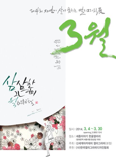 제4회 자연이 살아 숨쉬는 캘리그라피전 3월 삼삼한 그녀의 월화수목금토일 일시 2014.3.4-3.30 opening 3.8(토) 15시 장소 세종이야기 한글갤러리 광화문역 세종대왕 동상앞 지하 주최 신세계아카데미 캘리그라피(본점) 후원(사) 한국캘리그라피디자인협회