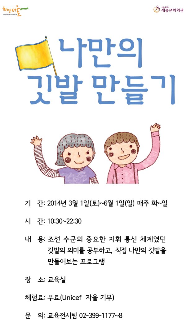 함께 만드는 서울, 함께 누리는 서울 희망서울 서울특별시 세종문화회관 나만의 깃발만들기 기간 2014년3월1일(토)-6월1일(일) 시간 10:30 - 22:30 내용 조선 수군의 중요한 지휘 통신 체계였던 깃발의 의미를 공부하고 직접 나만의 깃발을 만들어보는 프로그램 장소 교육식 체험료 무료(unicef 자율 기부) 문의 교육전시팀 399-1177~8