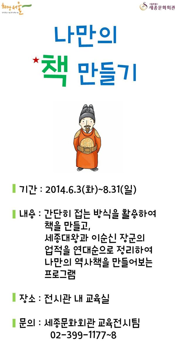 함께 만드는 서울, 함께 누리는 서울 희망서울 서울특별시 세종문화회관 나만의 책만들기 기간 2014.6.3화 - 8.31일 내용 간단히 접는 방식을 활용하여 책을 만들고 세종대왕과 인순신 장군의 업적을 연대순으로 정리하여 나만의 역사책을 만들어보는 프로그램 장소 전시관 내 교육실 문의 세종문화회관 교육전시팀 02-399-1177~8