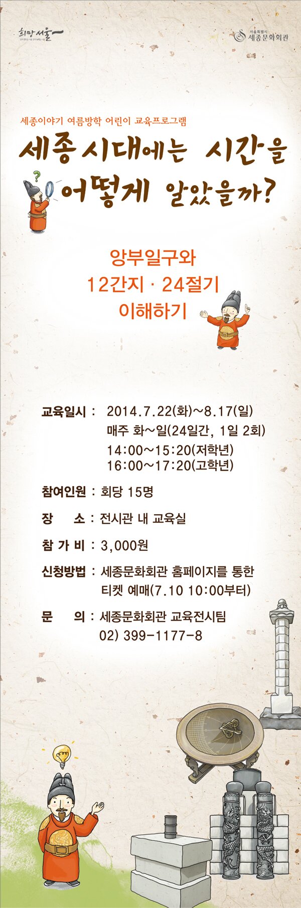 함께 만드는 서울, 함께 누리는 서울 희망서울  서울특별시 세종문화회관 세종이야기 여름방학 어린이 교육프로그램 세종시대에는 시간을 어떻게 알았을까? 앙부일구와 12간지 24절기 이해하기 교육일시 2014.7.22(화) ~8.17(일) 매주 화~일 (24일간,1일2회) 14:00~15:20(저학년) 16:00~17:20(고학년) 참여인원 회당15명 장소 전시관내 교육식 참가비 3,000원 신청방법 세종문화회관 홈페이지를 통한 티켓예매 7.10 10:00부터 문의 세종문화회관 교육전시팀 02-399-1177~8