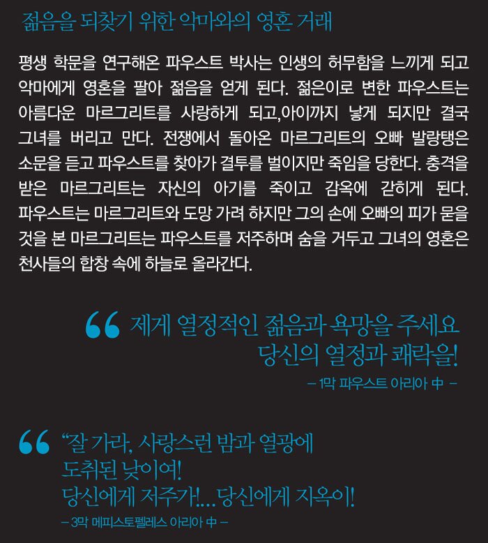 젊음을 되찾기 위한 악마와의 영혼 거래 평생 학문을 연구해온 파우스트 박사는 인생의 허무함을 느끼게 되고 악마에게 영혼을 팔 아 젊음을 얻게 된다. 젊은이로 변한 파우스트는 아름다운 마르그리트를 사랑하게 되고, 아이까지 낳게 되지만 결국 그녀를 버리고 만다. 전쟁에서 돌아온 마르그리트의 오빠 발 랑탱은 소문을 듣고 파우스트를 찾아가 결투를 벌이지만 죽임을 당한다. 충격을 받은 마 르그리트는 자신의 아기를 죽이고 감옥에 갇히게 된다. 파우스트는 마르그리트와 도망 가 려 하지만 그의 손에 오빠의 피가 묻을 것을 본 마르그리트는 파우스트를 저주하며 숨을 거두고 그녀의 영혼은 천사들의 합창 속에 하늘로 올라간다.제게 열정적인 젊음과 욕망을 주세요 당신의 열정과 쾌락을! - 1막 파우스트 아리아 中 ? “잘 가라, 사랑스런 밤과 열광에 도취된 낮이여! 당신에게 저주가!...당신에게 지옥이! - 3막 메피스토펠레스 아리아 中 - 