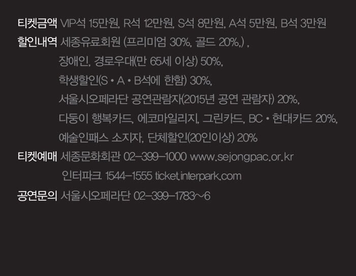 티켓금액 VIP석 15만원, R석 12만원, S석 8만원, A석 5만원, B석 3만원 할인내역 세종유료회원 (프리미엄 30%, 골드 20%,) , 장애인, 경로우대(만 65세 이상) 50%, 학생할인(S?A?B석에 한함) 30%, 서울시오페라단 공연관람자(2015년 공연 관람자) 20%, 다둥이 행복카드, 에코마일리지, 그린카드, BC?현대카드 20%, 예술인패스 소지자, 단체할인(20인이상) 20% 티켓예매 세종문화회관 02-399-1000 www.sejongpac.or.kr 인터파크 1544-1555 ticket.interpark.com 공연문의 서울시오페라단 02-399-1783~6