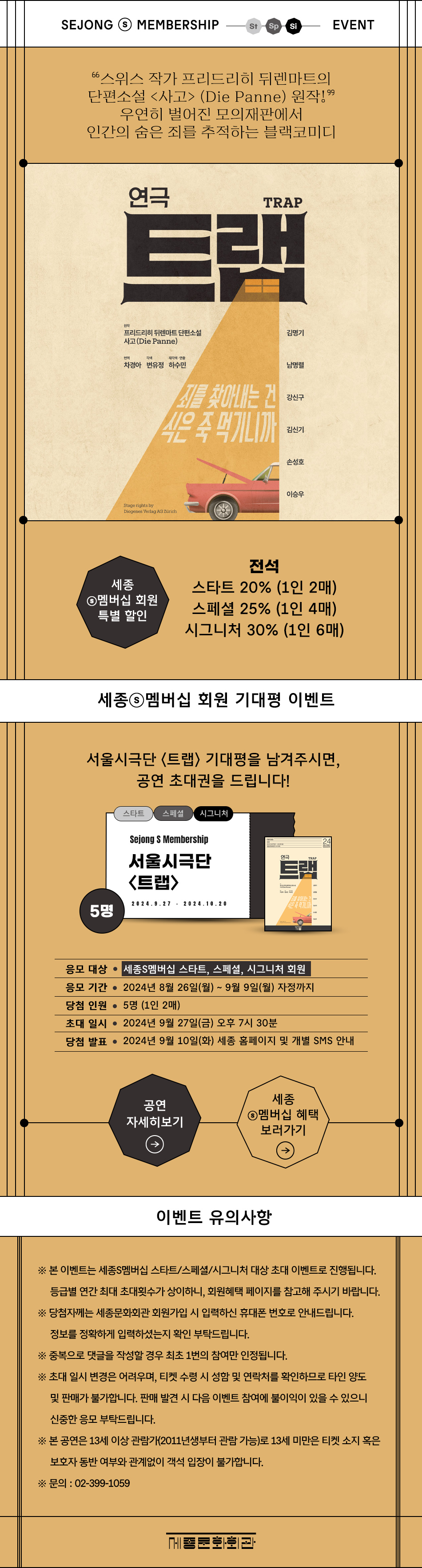 SEJONG S MEMBERSHIP St Sp Si EVENT 스위스 작가 프리드리히 뒤렌마트의 단편소설 <사고> (Die Panne) 원작!99 우연히 벌어진 모의재판에서 인간의 숨은 죄를 추적하는 블랙코미디                                연극 TRAP 트랙 원작 프리드리히 뒤렌마트 단편소설 사고 (Die Panne) / 번역 차경아 / 각색 변유정 / 재각색 및 연출 하수민 / 출연 김명기, 남명렬, 강신구, 김신기, 손성호, 이승우                                [세종S멤버십 회원 특별 할인]                                - 전석 스타트 20% (1인 2매), 스페셜 25% (1인 4매), 시그니처 30% (1인 6매)                                [세종멤버십 회원 기대평 이벤트]                                - 서울시극단 <트랩> 기대평을 남겨주시면, 공연 초대권(5명)을 드립니다!                                - 응모 대상 : 세종S멤버십 스타트, 스페셜, 시그니처 회원                                - 응모 기간 : 2024년 8월 26일(월) ~ 9월 9일(월) 자정까지                                - 당첨 인원 : 5명 (1인 2매)                                - 초대 일시 : 2024년 9월 27일(금) 오후 7시 30분                                - 당첨 발표 : 2024년 9월 10일(화) 세종 홈페이지 및 개별 SMS 안내                                [이벤트 유의사항]                                ※ 본 이벤트는 세종S멤버십 스타트/스페셜/시그니처 대상 초대 이벤트로 진행됩니다. 등급별 연간 최대 초대횟수가 상이하니, 회원혜택 페이지를 참고해 주시기 바랍니다.                                ※ 당첨자께는 세종문화회관 회원가입 시 입력하신 휴대폰 번호로 안내드립니다. 정보를 정확하게 입력하셨는지 확인 부탁드립니다.                                ※ 중복으로 댓글을 작성할 경우 최초 1번의 참여만 인정됩니다.                                ※ 초대 일시 변경은 어려우며, 티켓 수령 시 성함 및 연락처를 확인하므로 타인 양도 및 판매가 불가합니다. 판매 발견 시 다음 이벤트 참여에 불이익이 있을 수 있으니 신중한 응모 부탁드립니다.                                ※ 본 공연은 13세 이상 관람가(2011년생부터 관람 가능)로 13세 미만은 티켓 소지 혹은 보호자 동반 여부와 관계없이 객석 입장이 불가합니다.                                ※ 문의: 02-399-1059