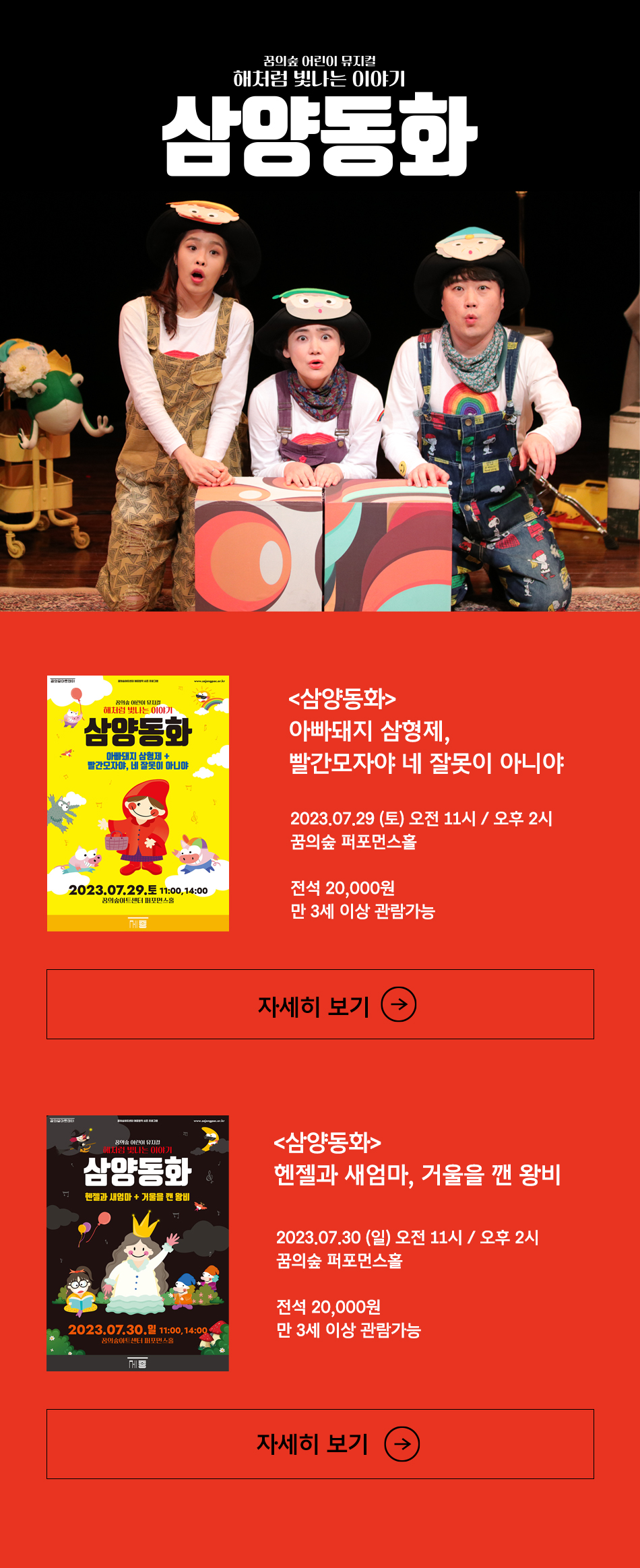 꿈의숲 어린이 뮤지컬 해처럼 빛나는 이야기 삼양동화 삼양동화 아빠돼지 삼형제 빨간모자야 네 잘못이 아니야 2023.7.29 토 오전 11시 오후 2시 꿈의숲 퍼포먼스홀 전석 20,000원 만 3세 이상 관람가능 삼양동화 헨젤과 새엄마 거울을 깬 왕비 2023.7.30 일 오전 11시 오후 2시 꿈의숲 퍼포먼스홀 전석 20,000원 만 3세이상 관람가능