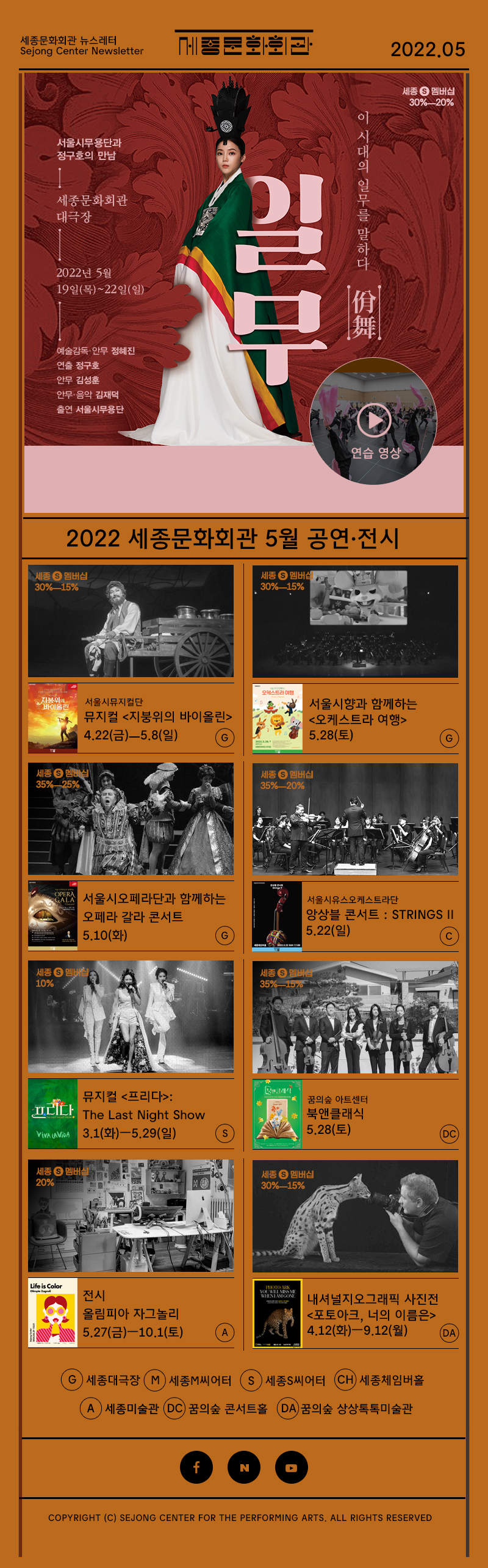 세종문화회관 뉴스레터 Sejong Center Newsletter 로고 2022.05 2022 05 서울시무용단 정구호의 만남 세종문화회관 대극장 2022년 5월 18일 목 - 22일 일 예술감독 안무 정혜진 연출 정구호 안무 김성훈 안무 음악 김재덕 출연 서울시무용단 이 시개의 일무를 말하다 일무 佾舞 연습영상 2022년 세종문화회관 5우러 공연 전시 서울시뮤지컬단 뮤지컬 <지붕위의 바이올린>  4.22(금)ㅡ5.8(일) G 서울시향과 함께하는 <오케스트라 여행>5.28(토) G 서울시오페라단과 함께하는 오페라 갈라 콘서트  5.10(화) 서울시유스오케스트라단  앙상블 콘서트 : Strings Ⅱ 5.22(일) C 뮤지컬 <프리다>: The Last Night Show 3.1(화)ㅡ5.29(일) S 꿈의숲아트센터 북앤클래식 5.28(토) DC 전시 올림피아 자그놀리 5.27(금)ㅡ10.1(토) 내셔널지오그래픽 사진전 <포토아크, 너의 이름은> 4.12(화)ㅡ9.12(월) DA G 대극장 M M씨어터 S S씨어터 CH 세종체임버홀 A 세종미술관 DC꿈의숲 콘서트홀 DA 꿈의숲 상상톡톡미술관  페이스북 네이버 유튜브  COPYRIGHT (C) SEJONG CENTER FOR THE PERFORMING ARTS. ALL RIGHTS RESERVED