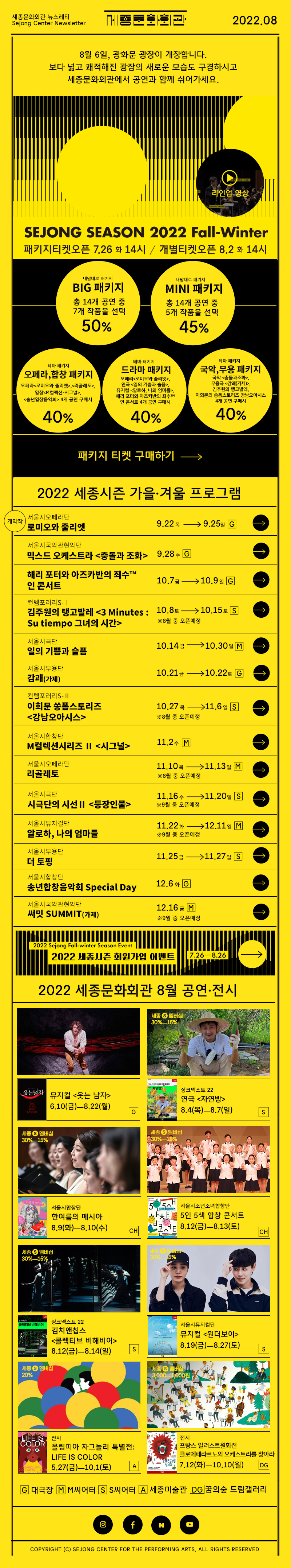 세종문화회관 뉴스레터 Sejong Center Newsletter 로고 2022.08 8월 6일, 광화문 광장이 개장합니다. 보다 넓고 쾌적해진 광장의 새로운 모습도 구경하시고 세종문화회관에서 공연과 함께 쉬어가세요. SEJONG SEASON 2022 Fall-Winter 패키지티켓 오픈 7.26 화 14시 개별티켓오픈 8.2화 14시 라인업영상 BIG 패키지 총 14개 공연 중 7개 작품을 선택 50% MINI 패키지 총 14개 공연 중 5개 작품을 선택 45%  오페라, 합창 패키지 오페라<로미오와 줄리엣>,<리골레토>, 합창<M컬렉션-시그널>, <송년합창음악회> 4개 공연 구매시 드라마패키지 오페리<로미오와 줄리엣>, 연극 <일의 기쁨과 슬픔>, 뮤지컬 <알로하, 나의 엄마들>, 해리 포터와 아즈카반의 죄수™ 인 콘서트 4개 공연 구매시 40% 국악,무용 패키지  국악 <충돌과조화>, 무용극 <감괘(가제)>, 김주원의 탱고발레, 이희문의 쏭폼스토리즈 강남오아시스 4개 공연 구매시 40% 패키지 티켓 구매하기 -> 2022 세종시즌 가을 겨울 프로그램 서울시오페라단 로미오와 줄리엣 9.22- 9.25G 서울시국악관현악단 믹스드 오케스트라 <충돌과 조화> 9.28 수 G 해리 포터와 아즈카반의 죄수™ 인 콘서트 10.7-10.9 G  김주원의 탱고발레 <3 Minutes : Su tiempo 그녀의 시간> 10.8토 -10.15토 S 8월중 오픈예정 서울시극단 일의 기쁨과 슬픔 10.14-10.30M 서울시무용단 감괘(가제)10.21-10.22G 컨템포러리S-Ⅱ 이희문 쏭폼스토리즈 <강남오아시스> 10.27-11.6S 서울시합창단 M컬렉션시리즈 Ⅱ <시그널>11.2 수 M 서울시오페라단 리골레토 11.10 목 - 11.13일M 서울시극단 등장인물 11.16 수 - 11.20일S 서울시뮤지컬단 알로하 나의 엄마들 11.22화 - 12.11일 M 서울시무용단 더 토핑 11.25 금 11.27 일S 서울시합창단 송년합창단음악회 Special Day 12.6 화 G 서울시국악관현악단 써밋 SUMMIT 가제 12.16 금 M 2022 세종시즌 회원가입 이벤트 7.26 - 8.26 2022 세종문화회관 8월 공연 전시 뮤지컬 <웃는 남자>  6.10(금)ㅡ8.22(월)G 싱크넥스트22 연극 <자연빵>8.4(목)ㅡ8.7(일) S 서울시합창단 한여름의 메시아 8.9(화)ㅡ8.10(수) CH 서울시소년소녀합창단 5인 5색 합창 콘서트 8.12(금)ㅡ8.13(토)CH 싱크넥스트22 김치앤칩스 <콜렉티브 비해비어> 8.12(금)ㅡ8.14(일) 서울시뮤지컬단 뮤지컬 <원더보이> 8.19(금)ㅡ8.27(토) S 전시 올림피아 자그놀리 특별전: LIFE IS COLOR 5.27(금)ㅡ10.1(토) A 전시 프랑스 일러스트원화전 클로에페라르노의 오케스트라를 찾아라 7.12(화)ㅡ10.10(월) DG G 대극장 M M씨어터 S S씨어터 A 세종미술관 DC 꿈의숲 콘서트홀  인스타그램 페이스북 네이버 유튜브  COPYRIGHT (C) SEJONG CENTER FOR THE PERFORMING ARTS. ALL RIGHTS RESERVED