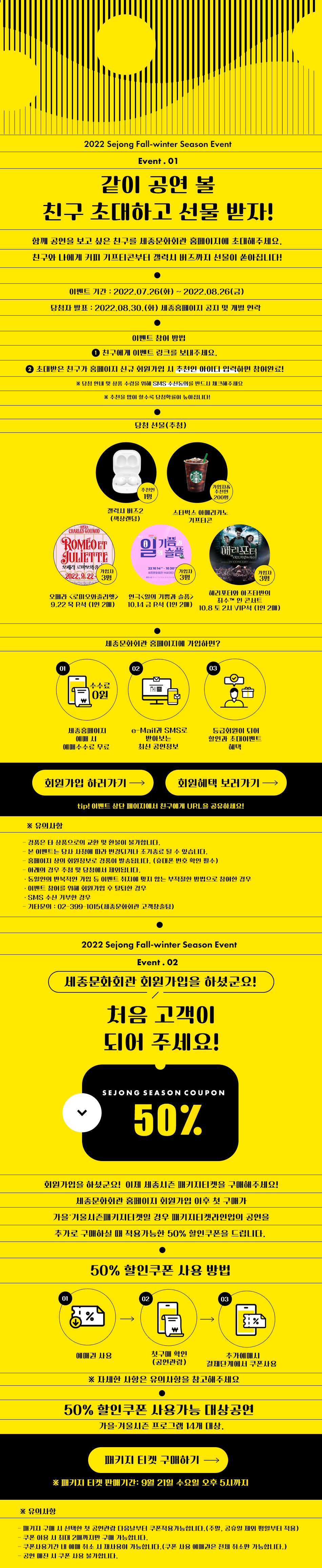 2022 Sejong Fall-winter Season Event: Event.01 같이 공연 볼 친구 초대하고 선물 받자! 함께 공연을 보고 싶은 친구를 세종문화회관 홈페이지에 초대해주세요. 친구와 나에게 케 기프티콘부터 갤럭시 버스까지 선물이 쏟아집니다! 이벤트 기간 : 2022.07.26(화) ~ 2022.08.26(금) 당첨자 발표 : 2022.08.30.(화) 세종HIN 공지 및 개별 연락. 이벤트 참여 방법. 1. 친구에게 이벤트 링크를 보내주세요. 2. 초대받은 친구가 홈페이지 신규 회원가입 시 추천인 아이디 입력하면 참여완료! ※ 당첨 안내 및 상품 수령을 위해 SMS 수신동의를 반드시 체크해주세요. ※ 추천을 많이 할수록 당첨확률이 높아집 LI다! 당첨 선물(추첨) : 추천인 1명 갤럭시 버즈2 (색상랜덤) , 가입자& 추천인 200명 스타벅스 아메리카노 기프티콘, 오페라 로미오와 줄리엣 9.22 목 R석  (1인 2매) 10.14 금 R석 (1인 2매), 해리포터와 아즈타반의 죄수 인 콘서트 10.8 토 2시 VIP석 (1인 2매). 세종문화회관 홈페이지에 가입하면? 세종홈페이지 예매 시 예매수수료 무료. e-Mail SMS로 받아보는 최신 공연정보, 등급회원이 되어 할인과 초대이벤트 혜택, 회원가입 하러가기, 회원혜택 보러가기. tip! 이벤트 상단 페이지에서 친구에게 URL을 공유하세요! ※ 유이사항 : - 경품은 타 상품으로의 교환 및 환불이 불가합LI다. - 본 이벤트는 당사 사정에 따라 변경되게 조기종료 될 수 있습니다. - 홈페이지 상의 회원정보로 경품이 발송됩니다. (휴대폰 번호 확인 필수) 아래의 경우 추첨 및 당첨에서 제외됩LI다.  동일인이 반복적인 가입 등 이벤트 취지에 맞지 않는 부적절한 방법으로 참여한 경우 - 이벤트 참여를 위해 회원가입 후 탈퇴한 경우 - SMS 수신 거부한 경우 - 기타문의 : 02-399 -1015 (세종문화회관 고객창출팀). 2022 Sejong Fall-winter Season Event. Event.02. ( 세종문화회관 회원가입을 하셨군요! ) 처음 고객이 되어 주세요! SEJONG SEASON COUPON 50% 회원가입을 하셨군요! 이제 세종시즌 매키IE켓을 구매해주세요! 세종문화히관 홈페이지 회원가입 이후 첫 구매가 가을 기울시키지티켓일 경우 매키티켓라인업이 공연을 추가로 구매하실 때 적용가능한 50% 할인쿠폰을 드립니다. 50% 할인쿠폰 사용 방법. 예매권 사용, 첫구매 확인 (공연관람) , 추가예매 결제단계에서 쿠폰사용. ※ 자세한 사항은 유의 사항을 참고해주세요. 50% 할인쿠폰 사용가능 대상공연 | 가을 겨울시즌 프로그램 14개 대상. 패키지 티켓 구매하기 → ※ 매키지 티켓 판매기간: 9월 21일 수요일 오후 5시까지 ※ 유의사항 . - 매키지 구매 시 선택한 첫 공연관람 다음날부터 쿠폰적용가능합니다.(주말, 공휴일 제외 평일부터 적용) - 쿠폰 이용 시 최대 2매까지만 구매 가능합니다. - 쿠폰사용기간 내 예매 취소 시 재사용이 가능합니다.(쿠폰 사용 예매권은 전체 취소만 가능합니다.) - 공연 매진 시 쿠폰 사용 불가합LI다.