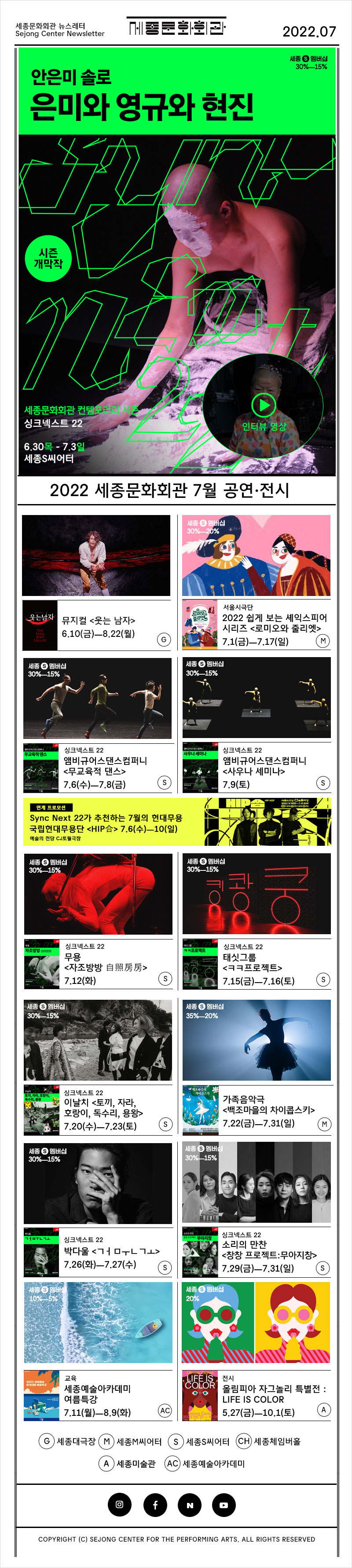 세종문화회관 뉴스레터 Sejong Center Newsletter 로고 2022.07 안은미 솔로 은미와 영규와 현진 시즌 개막작 세종문화회관 컴템포러리 시즌 싱크넥스트 22 6.30 목 - 7.3 일 세종S씨어터 인터뷰 영상 2022 세종문화회관 7우러 공연 전시 뮤지컬 <웃는 남자> 6.10(금)ㅡ8.22(월)G 서울시극단 2022 쉽게 보는 셰익스피어 시리즈 <로미오와 줄리엣> 7.1(금)ㅡ7.17(일) M 싱크넥스트22 앰비규어스댄스컴퍼니<무교육적 댄스> 7.6(수)ㅡ7.8(금) S 싱크넥스트22 앰비규어스댄스컴퍼니<사우나 세미나> 7.9(토) S 연계프로모션 Sync Next 22가 추천하는 7월의 현대무용 국립현대무용단 <HIP合> 7.6(수)ㅡ10(일) 예술의 전당 CJ토월극장 싱크넥스트22 무용<자조방방 自照房房> 7.12(화) 태싯그룹<ㅋㅋ프로젝트> 7.15(금)ㅡ7.16(토) S 이날치 <토끼, 자라, 호랑이, 독수리, 용왕> 7.20(수)ㅡ7.23(토) S 가족음악극 <백조마을의 차이콥스키> 7.22(금)ㅡ7.31(일) M 싱크넥스트22 박다울 <ㄱㅓㅁㅜㄴㄱㅗ> 7.26(화)ㅡ7.27(수) S 소리의 만찬<창창 프로젝트:무아지창> 7.29(금)ㅡ7.31(일)S 교육 세종예술아카데미 여름특강 7.11(월)ㅡ8.9(화) AC 전시 올림피아 자그놀리 특별전 : LIFE IS COLOR 5.27(금)ㅡ10.1(토) A G 대극장 M M씨어터 S S씨어터 CH 세종체임버홀 A 세종미술관 AC 세종예술아카데미 인스타그램 페이스북 네이버 유튜브  COPYRIGHT (C) SEJONG CENTER FOR THE PERFORMING ARTS. ALL RIGHTS RESERVED