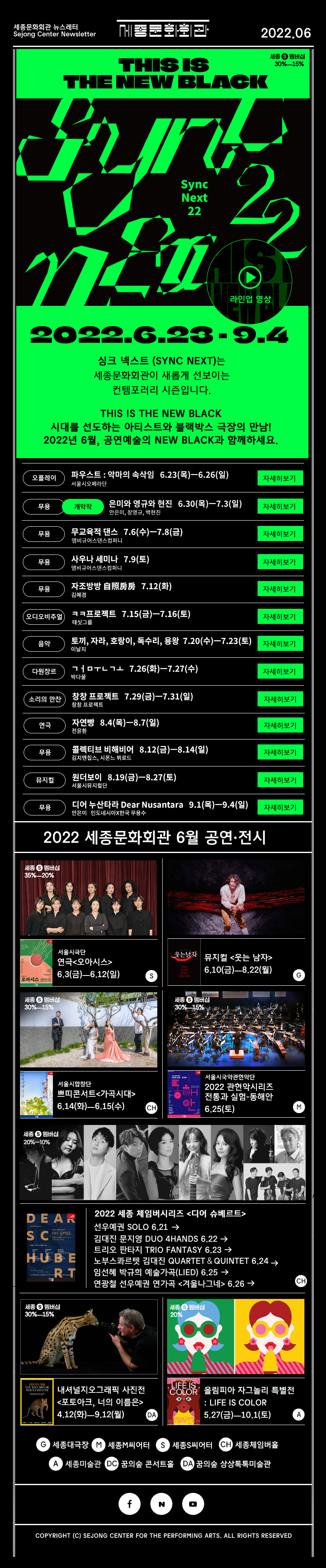 세종문화회관 뉴스레터 Sejong Center Newsletter 로고 2022.06 THIS IS THE NEW BLACK 2022.6.23 - 9.4 싱크 넥스트 (Sync Next)는 세종문화회관이 새롭게 선보이는 컨템포러리 시즌입니다.This is the new Black 시대를 선도하는 아티스트와 블랙박스 극장의 만남! 2022년 6월, 공연예술의 New Black과 함께하세요. 오플레이 파우스트 : 악마의 속삭임   6.23(목)ㅡ6.26(일) 서울시오페라단 무용 개막작 은미와 영규와 현진   6.30(목)ㅡ7.3(일) 안은미, 장영규, 백현진 무용 무교육적 댄스   7.6(수)ㅡ7.8(금) 앰비규어스댄스컴퍼니 무용 사우나 세미나   7.9(토) 앰비규어스댄그컴퍼니 무용 자조방방 自照房房   7.12(화) 김혜경 오디오비주얼 ㅋㅋ프로젝트   7.15(금)ㅡ7.16(토) 태싯그룹 음악 토끼, 자라, 호랑이, 독수리, 용왕  7.20(수)ㅡ7.23(토) 이날치 다원장르 ㄱㅓㅁㅜㄴㄱㅗ   7.26(화)ㅡ7.27(수) 박다울 소리의 만찬 창창 프로젝트   7.29(금)ㅡ7.31(일) 창창프로젝트 연극 자연빵 자연빵   8.4(목)ㅡ8.7(일) 전윤환 무용 콜렉티브 비해비어   8.12(금)ㅡ8.14(일) 김치앤칩스, 시몬느 뷔로드 뮤지컬 원더보이   8.19(금)ㅡ8.27(토) 서울시뮤지컬단 무용 디어 누산타라 Dear Nusantara   9.1(목)ㅡ9.4(일) 안은미 인도네시아x 한국무용수 2022년 세종문화회관 6월 공연 전시 서울시극단 연극<오아시스>6.3(금)ㅡ6.12(일) S 뮤지컬 <웃는 남자> 6.10(금)ㅡ8.22(월)G 서울시합창단 쁘띠콘서트<가곡시대> 6.14(화)ㅡ6.15(수) CH 서울시국악관현악단 2022 관현악시리즈 전통과 실험-동해안 6.25(토) M 2022 세종 체임버시리즈 <디어 슈베르트>선우예권 SOLO 6.21 김대진 문지영 DUO 4HANDS 6.22 트리오 판타지 TRIO FANTASY 6.23 노부스콰르텟 김대진 QUARTET＆QUINTET 6.24 임선혜 박규희 예술가곡(Lied) 6.25 연광철 선우예권 연가곡 <겨울나그네> 6.26 내셔널지오그래픽 사진전<포토아크, 너의 이름은> 4.12(화)ㅡ9.12(월) DA 올림피아 자그놀리 특별전 : LIFE IS COLOR  5.27(금)ㅡ10.1(토) A G 대극장 M M씨어터 S S씨어터 CH 세종체임버홀 A 세종미술관 DC꿈의숲 콘서트홀 DA 꿈의숲 상상톡톡미술관 인스타그램 페이스북 네이버 유튜브  COPYRIGHT (C) SEJONG CENTER FOR THE PERFORMING ARTS. ALL RIGHTS RESERVED