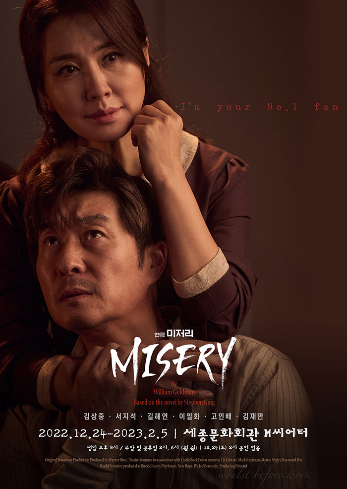 Your No. 1 fan 연극 미저리 MISERY 0000000000 Willum Gold Based on the novel 김상중 • 서지석 - 길해연. 이일화. 고인배 · 김재만 2022.12.24-2023.2.5 세종문화회관 M씨어터 평일 오후 8시 / 주말 및 공휴일 2시, 6시 (월) | 12.24(토) 2시 공연 없음 Original Broadway Production Produced by Warner Bros. Theatre Ventures in association with Castle Rock Entertainment, Liz Glotzer, Mark Kaufman, Martin Shafer, Raymond W World Premiere produced at Bucks County Playhouse, New Hope, PA Jed Bernstein, Producing Director