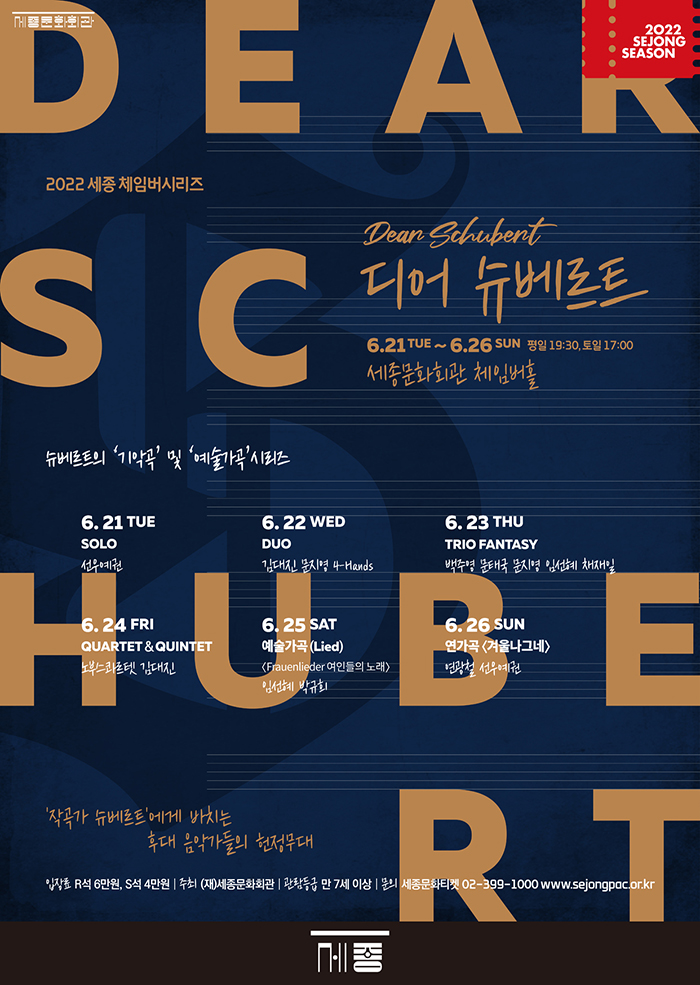 2022 세종 체임버시리즈 Dean Schubert 디어 슈베르트 6.21 TUE ~ 6.26 SUN 평일 19:30, 토일 17:00 세종문화회관 체임버홀 6. 21 TUE SOLO 선우예권 6. 22 WED DUO 1CHAL 110, 4-Hands 6. 23 THU TRIO FANTASY 백주영 문태국 문지명 임선혜 채재일 6.24 FRI QUARTET & QUINTET 노부스콰프텟 김대진 6. 25 SAT 예술가곡 (Lied) (Frauenlieder 여인들의 노래> 임선혜 박규회 6. 26 SUN 연가곡 <겨울나그네> 연광철 선우예권 작곡가 슈베르트에게 바치는 후대 음악가들의 헌정무대 입장료 R석 6만원, S석 4만원 | 주최 (재)세종문화회관