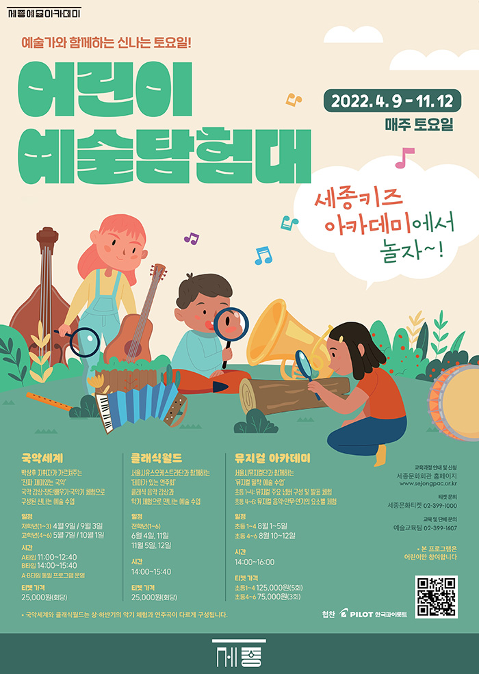 I. SEOUL • U 예술가와 함께하는 신나는 토요일! 어린이 예술탐험대 2022. 4. 9 - 11.12 매주 토요일 세종키즈 아카데미에서 놀자~! 국악세계 박상후 지휘자가 가르쳐주는 '진짜 재미있는 국악 국악 감상 장단배우기 국악기 체험으로 구성된 신나는 예술 수업 클래식월드 서울시유스오케스트라단과 함께하는 테마가 있는 연주회 클래식 음악 감상과 악기 체험으로 만나는 예술 수업 뮤지컬 아카데미 서울시뮤지컬단과 함께하는 '뮤지컬 밀착 예술 수업' 초등 1~4: 뮤지컬 주요 넘버 구성 및 발표 체험 초등 4~6: 뮤지컬 음악·안무 연기의 요소별 체험 교육과정 안내 및 신청 세종문화회관 홈페이지 www.sejongpac.or.kr 티켓 문의 세종문화티켓 02-399-1000 교육 및 단체 문의 예술교육팀 02-399-1607 일정 저학년(1~3) 4월 9일 / 9월 3일 고학년(4~6) 5월 7일 / 10월 1일 일정 전학년(1~6) 6월 4일, 11일 11월 5일, 12일 일정 초등 1~4 8월 1~5일 초등 4~6 8월 10~12일 시간 14:00~16:00 * 본 프로그램은 어린이만 참여합니다. 시간 14:00~15:40 A 타임 11:00~12:40 B타임 14:00~15:40 A-B타임 동일 프로그램 운영 티켓 가격 25,000원(회당) 티켓 가격 25,000원(회당) 티켓 가격 초등1~4 125,000원(5회) 초등4~6 75,000원(3회) * 국악세계와 클래식월드는 상·하반기의 악기 체험과 연주곡이 다르게 구성됩니다.