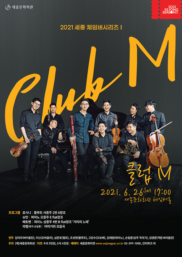 2021 세종체임버시리즈1 CLUB M 클럽 M 2021.6.26 sat 17:00 세종문화회관 체임버홀 프로그램 로시니 플루트 사중주 2번 A장조 슈만 피아노 오중주 E flat 장조 베토벤 피아노 트리오 4번 Bflat 장조 거리의 노래 라벨 편곡 손일훈 어미거위 모음곡 연주 김덕우 바이올린 이신규 비올라 심준호 첼로 조성현 플롯 고관수 오보에 김재원 피아노 손일훈 상주작곡가 김영준 객원 바이올린 주최 재 세종문화회관 티켓 R석 5만원 S석 4만원 예매처 세종문화티켓 www.sejongpac.or.kr 02-399-1000 인터파크 외