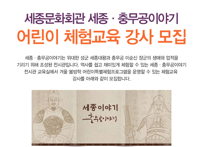 세종문화회관 세종·충무공이야기 어린이 체험교육 강사 모집 세종·충무공이야기는 위대한 성군 세종대왕과 충무공 이순신 장군의 생애와 업적을 기리기 위해 조성된 전시관입니다. 역사를 쉽고 재미있게 체험할 수 있는 세종·충무공이야기 전시관 교육실에서 겨울봄방학 어린이특별체험프로그램을 운영할 수 있는 체험교육 강사를 아래와 같이 모집합니다.