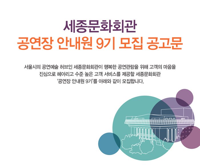 세종문화회관 ‘공연장 안내원 9기’ 모집 공고문 서울시의 공연예술 허브인 세종문화회관이 행복한 공연관람을 위해 고객의 마음을 진심으로 헤아리고 수준 높은 고객 서비스를 제공할 세종문화회관 ‘공연장 안내원 9기’를 아래와 같이 모집합니다.