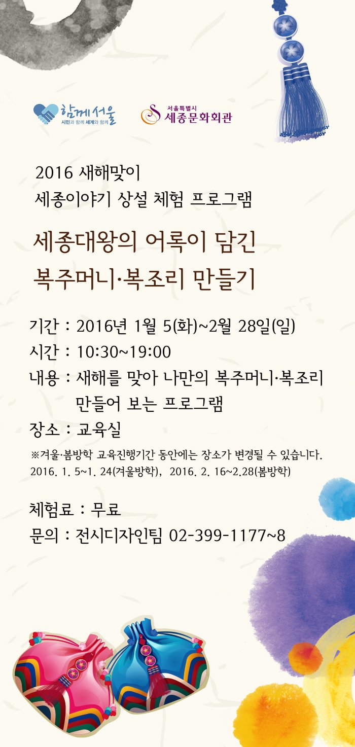 함께서울 서울특별시 세종문화회관 2016 새해맞이 세종이야기 상설 체험프로그램 세종대왕의 어록이 담긴 복주머니 복조리 만들기 기간 : 2016년 1월 5일 화 ~ 2월 28일 일 시간 10:00~ 19:00 내용 새해를 맞아 나만의 복주머니 복조리 만들어 보는 프로그램 장소 교육실 겨울봄방학 교육진행기간 동안에는 장소가 변경될 수 있습니다. 2016.1.5~1.24 겨울방학 2016.2. 16 ~ 2.28 봄방학 체험료 무료 문의 전시디자인팀 02-399-1177~8