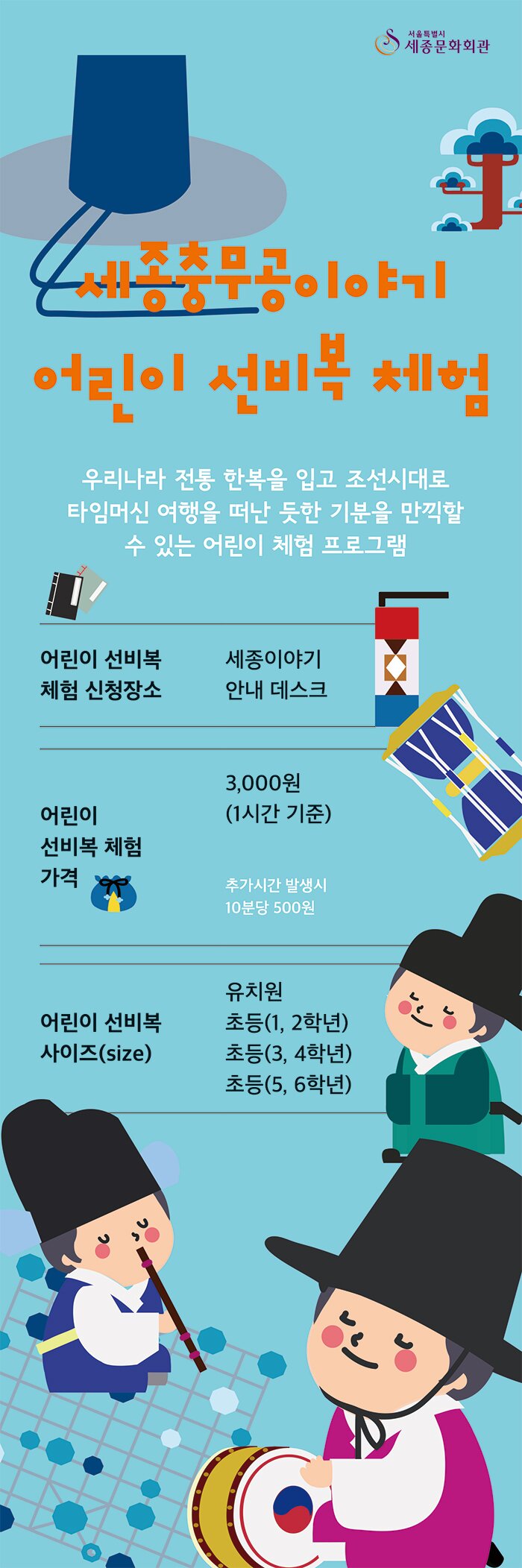 세종충무공이야기 어린이 선비복 체험 우리나라 한복을 입고 조선시대로 타임머신 여행을 떠난 듯한 기분을 만끽할 수 있는 어린이 체험 프로그램 어린이 선비복 체험 신청장소 세종이야기 안내 데스크 어린이 선비복 체험 가격 3,000원(1시간 기준) 추가시간 발생시 10분당 500원 어린이 선비복 사이즈 (size) 유치원, 초등(1,2학년) 초등(3,4학년) 초등(5,6학년)