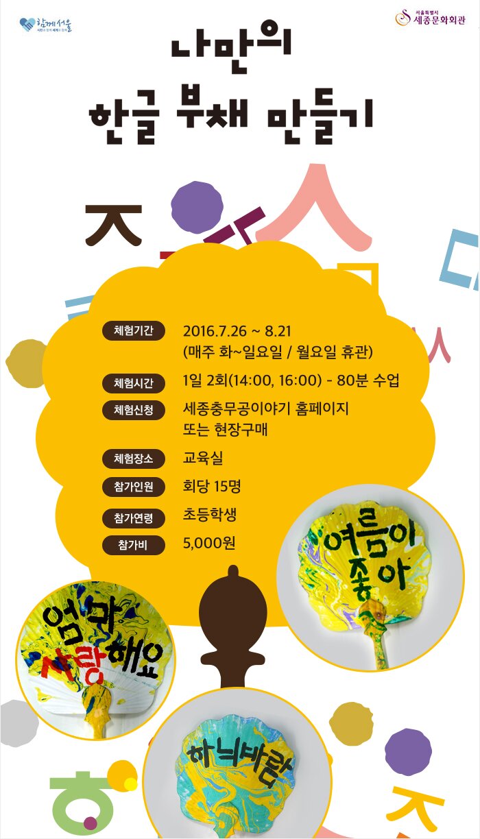 나만의 한글 부채 만들기 체험기간 2016.7.26~8.21(매주 화~일요일/월요일휴관) 체험시간 1일2회(14:00,16:00) 80분수업 체험신청 세종충무공이야기 홈페이지 또는 현장구매 체험장소 교육실 참가인원 회당 15명 참가연령 초등학생 참가비 5,000원