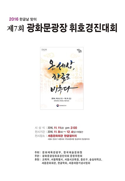 216 한글날 맞이 제 7회 광화문광장 휘호경진대회 시상식 2016.11.11.(금) pm 2:00 전시기간 2016.11.8.(화)~12.4(일) 1개월간 전시장소 세종문화회관 한글갤러리 서울시 종로구 세종대로 175 세종대왕 동상아래 한글갤러리 주최 문화체육관광부, 한국예술문화원 주관 광호문광장휘호경진대회 운영위원회 후원 교육부, 서울특별시, 서울시교육청, 종로구, 숭실대학교, 세종문화회관, 한극학회, 세종대왕기념사업회